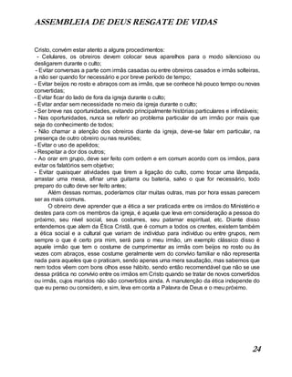 ASSEMBLEIA DE DEUS RESGATE DE VIDAS
24
Cristo, convém estar atento a alguns procedimentos:
- Celulares, os obreiros devem colocar seus aparelhos para o modo silencioso ou
desligarem durante o culto;
- Evitar conversas a parte com irmãs casadas ou entre obreiros casados e irmãs solteiras,
a não ser quando for necessário e por breve período de tempo;
- Evitar beijos no rosto e abraços com as irmãs, que se conhece há pouco tempo ou novas
convertidas;
- Evitar ficar do lado de fora da igreja durante o culto;
- Evitar andar sem necessidade no meio da igreja durante o culto;
- Ser breve nas oportunidades, evitando principalmente histórias particulares e infindáveis;
- Nas oportunidades, nunca se referir ao problema particular de um irmão por mais que
seja do conhecimento de todos;
- Não chamar a atenção dos obreiros diante da igreja, deve-se falar em particular, na
presença de outro obreiro ou nas reuniões;
- Evitar o uso de apelidos;
- Respeitar a dor dos outros;
- Ao orar em grupo, deve ser feito com ordem e em comum acordo com os irmãos, para
evitar os falatórios sem objetivo;
- Evitar quaisquer atividades que tirem a ligação do culto, como trocar uma lâmpada,
arrastar uma mesa, afinar uma guitarra ou bateria, salvo o que for necessário, todo
preparo do culto deve ser feito antes;
Além dessas normas, poderíamos citar muitas outras, mas por hora essas parecem
ser as mais comuns.
O obreiro deve aprender que a ética a ser praticada entre os irmãos do Ministério e
destes para com os membros da igreja, é aquela que leva em consideração a pessoa do
próximo, seu nível social, seus costumes, seu patamar espiritual, etc. Diante disso
entendemos que alem da Ética Cristã, que é comum a todos os crentes, existem também
a ética social e a cultural que variam de indivíduo para indivíduo ou entre grupos, nem
sempre o que é certo pra mim, será para o meu irmão, um exemplo clássico disso é
aquele irmão que tem o costume de cumprimentar as irmãs com beijos no rosto ou às
vezes com abraços, esse costume geralmente vem do convívio familiar e não representa
nada para aqueles que o praticam, sendo apenas uma mera saudação, mas sabemos que
nem todos vêem com bons olhos esse hábito, sendo então recomendável que não se use
dessa prática no convívio entre os irmãos em Cristo quando se tratar de novos convertidos
ou irmãs, cujos maridos não são convertidos ainda. A manutenção da ética independe do
que eu penso ou considero, e sim, leva em conta a Palavra de Deus e o meu próximo.
 
