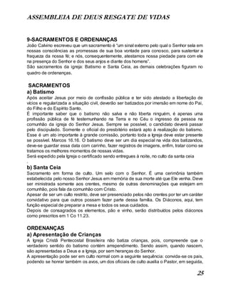 ASSEMBLEIA DE DEUS RESGATE DE VIDAS
25
9-SACRAMENTOS E ORDENANÇAS
João Calvino escreveu que um sacramento é “um sinal externo pelo qual o Senhor sela em
nossas consciências as promessas de sua boa vontade para conosco, para sustentar a
fraqueza da nossa fé; e nós, consequentemente, atestamos nossa piedade para com ele
na presença do Senhor e dos seus anjos e diante dos homens”.
São sacramentos da igreja: Batismo e Santa Ceia, as demais celebrações figuram no
quadro de ordenanças.
SACRAMENTOS
a) Batismo
Após aceitar Jesus por meio de confissão pública e ter sido atestado a libertação de
vícios e regularizada a situação civil, deverão ser batizados por imersão em nome do Pai,
do Filho e do Espírito Santo.
É importante saber que o batismo não salva e não liberta ninguém, é apenas uma
profissão pública de fé testemunhando na Terra e no Céu o ingresso da pessoa na
comunhão da igreja do Senhor Jesus. Sempre se possível, o candidato deverá passar
pelo discipulado. Somente o oficial do presbitério estará apto à realização do batismo.
Esse é um ato importante à grande comissão, portanto toda a Igreja deve estar presente
se possível. Marcos 16.16. O batismo deve ser um dia especial na vida dos batizandos,
deve-se guardar essa data com carinho, fazer registros de imagens, enfim, tratar como se
tratamos os melhores momentos de nossas vidas.
Será expedido pela Igreja o certificado sendo entregues à noite, no culto da santa ceia
.
b) Santa Ceia
Sacramento em forma de culto. Um selo com o Senhor. É uma cerimônia também
estabelecida pelo nosso Senhor Jesus em memória de sua morte até que Ele venha. Deve
ser ministrada somente aos crentes, mesmo de outras denominações que estejam em
comunhão, pois fala da comunhão com Cristo.
Apesar de ser um culto restrito, deve ser presenciado pelos não crentes por ter um caráter
convidativo para que outros possam fazer parte dessa família. Os Diáconos, aqui, tem
função especial de preparar a mesa e todos os seus cuidados.
Depois de consagrados os elementos, pão e vinho, serão distribuídos pelos diáconos
como prescritos em 1 Co 11.23.
ORDENANÇAS
a) Apresentação de Crianças
A Igreja Cristã Pentecostal Brasileira não batiza crianças, pois, compreende que o
verdadeiro sentido do batismo contém arrependimento. Sendo assim, quando nascem,
são apresentadas a Deus e a Igreja, por sem heranças do Senhor.
A apresentação pode ser em culto normal com a seguinte sequência: convida-se os pais,
podendo se honrar também os avos, um dos oficiais de culto auxilia o Pastor, em seguida,
 