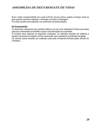 ASSEMBLEIA DE DEUS RESGATE DE VIDAS
26
lê-se o texto correspondente em Lucas 2.25-33, ora-se a Deus, ungido a criança. Caso os
pais queiram pode-se registrar o momento com fotos ou filmagem.
Por esta ocasião será expedido um certificado de apresentação.
b) Casamento
O casamento obedecerá aos padrões bíblicos, por ser uma instituição de Deus que existe
para dar continuidade às famílias e para a boa formação da sociedade.
O ministro deve observar as seguintes condições: os nubentes deverão ser solteiros e
estarem de posse do registro civil de casamento para receberem as bênçãos da Igreja.
Os demais casos deverão ser avaliados pela junta ministerial formada pelos oficiais do
ministério.
 