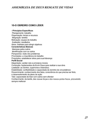 ASSEMBLEIA DE DEUS RESGATE DE VIDAS
27
10-O OBREIRO COMO LÍDER
- Princípios Específicos
Planejamento: trabalho
Organização: tempo e recursos
Integração: tarefas
Motivação: equipe de trabalho
Avaliação: resultados
Alvos: realistas para atingir objetivos
Características Básicas
Interesse pelos outros
Identificação com os outros
Perspectiva: visão dos problemas
Prioridades: a importância do trabalho
Propósitos: estabelecer alvos para sua liderança
Perfil Social
Integridade: caráter reto e princípios morais
Convicção: fundamentos da fé em Deus para realizar a sua obra
Lealdade: ao Senhor, superiores e liderados;
Estabilidade: confiabilidade e capacidade de domínio de circunstância
Discernimento: conhecimento dos fatos, consciência do que precisa ser feito,
e desenvolvimento de plano de ação
Tato: capacidade de lidar com outros sem ofender
Conhecimento: da tarefa, das nossas forças e dos nossos pontos fracos, procurando
sempre melhorar
 