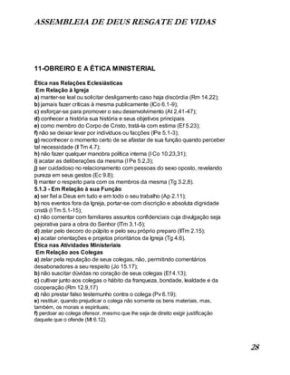 ASSEMBLEIA DE DEUS RESGATE DE VIDAS
28
11-OBREIRO E A ÉTICA MINISTERIAL
Ética nas Relações Eclesiásticas
Em Relação à Igreja
a) manter-se leal ou solicitar desligamento caso haja discórdia (Rm 14.22);
b) jamais fazer críticas à mesma publicamente (ICo 6.1-9);
c) esforçar-se para promover o seu desenvolvimento (At 2.41-47);
d) conhecer a história sua história e seus objetivos principais
e) como membro do Corpo de Cristo, tratá-la com estima (Ef 5.23);
f) não se deixar levar por indivíduos ou facções (IPe 5.1-3);
g) reconhecer o momento certo de se afastar de sua função quando perceber
tal necessidade (II Tm 4.7);
h) não fazer qualquer manobra política interna (I Co 10.23,31);
i) acatar as deliberações da mesma (I Pe 5.2,3);
j) ser cuidadoso no relacionamento com pessoas do sexo oposto, revelando
pureza em seus gestos (Ec 9.8);
l) manter o respeito para com os membros da mesma (Tg 3.2,8).
5.1.3 - Em Relação à sua Função
a) ser fiel a Deus em tudo e em todo o seu trabalho (Ap 2.11);
b) nos eventos fora da Igreja, portar-se com discrição e absoluta dignidade
cristã (I Tm 5.1-15);
c) não comentar com familiares assuntos confidenciais cuja divulgação seja
pejorativa para a obra do Senhor (ITm 3.1-5);
d) zelar pelo decoro do púlpito e pelo seu próprio preparo (IITm 2.15);
e) acatar orientações e projetos prioritários da Igreja (Tg 4.6).
Ética nas Atividades Ministeriais
Em Relação aos Colegas
a) zelar pela reputação de seus colegas, não, permitindo comentários
desabonadores a seu respeito (Jo 15.17);
b) não suscitar dúvidas no coração de seus colegas (Ef 4.13);
c) cultivar junto aos colegas o hábito da franqueza, bondade, lealdade e da
cooperação (Rm 12.9,17)
d) não prestar falso testemunho contra o colega (Pv 6.19);
e) restituir, quando prejudicar o colega não somente os bens materiais, mas,
também, os morais e espirituais;
f) perdoar ao colega ofensor, mesmo que lhe seja de direito exigir justificação
daquele que o ofende (Mt 6.12).
 