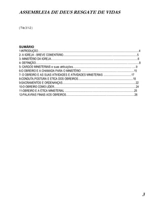 ASSEMBLEIA DE DEUS RESGATE DE VIDAS
3
( Tito 3:1-2 )
SUMÁRIO
1-INTRODUÇÃO...............................................................................................................................4
2- A IGREJA - BREVE COMENTÁRIO.............................................................................................5
3- MINISTÉRIO DA IGREJA.............................................................................................................6
4- DEFINIÇÃO.................................................................................................................... ..............8
5- CARGOS MINISTERIAIS e suas atribuições.......................................................................... .....9
6-O OBREIRO E A CHAMADA PARA O MINISTÉRIO ..................................................................15
7- O OBREIRO E AS SUAS ATIVIDADES E ATIVIDADES MINISTERIAS ...................................17
8-CONDUTA,POSTURA E ETICA DOS OBREIROS.....................................................................18
9-SACRAMENTOS E ORDENANÇAS............................................................................................22
10-O OBREIRO COMO LÍDER.......................................................................................................24
11-OBREIRO E A ÉTICA MINISTERIAL .......................................................................................25
12-PALAVRAS FINAIS AOS OBREIROS......................................................................................26
 