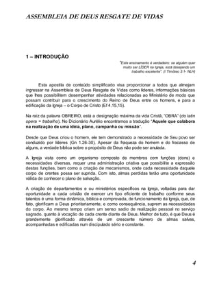 ASSEMBLEIA DE DEUS RESGATE DE VIDAS
4
1 – INTRODUÇÃO
“Este ensinamento é verdadeiro: se alguém quer
muito ser LÍDER na Igreja, está desejando um
trabalho excelente”. (I Timóteo 3:1- NLH)
Esta apostila de conteúdo simplificado visa proporcionar a todos que almejam
ingressar na Assembleia de Deus Resgate de Vidas como líderes, informações básicas
que lhes possibilitem desempenhar atividades relacionadas ao Ministério de modo que
possam contribuir para o crescimento do Reino de Deus entre os homens, e para a
edificação da Igreja – o Corpo de Cristo (Ef 4.15,15).
Na raiz da palavra OBREIRO, está a designação máxima da vida Cristã, “OBRA” (do latin
opera = trabalho). No Dicionário Aurélio encontramos a tradução “Aquele que colabora
na realização de uma idéia, plano, campanha ou missão”.
Desde que Deus criou o homem, ele tem demonstrado a necessidade de Seu povo ser
conduzido por líderes (Gn 1.26-30). Apesar da fraqueza do homem e do fracasso de
alguns, a verdade bíblica sobre o propósito de Deus não pode ser anulada.
A Igreja vista como um organismo composto de membros com funções (dons) e
necessidades diversas, requer uma administração criativa que possibilite a expressão
destas funções, bem como a criação de mecanismos, onde cada necessidade daquele
corpo de crentes possa ser suprida. Com isto, almas perdidas terão uma oportunidade
válida de conhecer o plano de salvação.
A criação de departamentos e ou ministérios específicos na Igreja, voltadas para dar
oportunidade a cada cristão de exercer um tipo eficiente de trabalho conforme seus
talentos é uma forma dinâmica, bíblica e comprovada, de funcionamento da Igreja, que, de
fato, glorificam a Deus prioritariamente, e como consequência, suprem as necessidades
do corpo. Ao mesmo tempo criam um senso sadio de realização pessoal no serviço
sagrado, quanto à vocação de cada crente diante de Deus. Melhor de tudo, é que Deus é
grandemente glorificado através de um crescente número de almas salvas,
acompanhadas e edificadas num discipulado sério e constante.
 