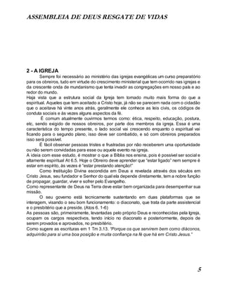 ASSEMBLEIA DE DEUS RESGATE DE VIDAS
5
2 - A IGREJA
Sempre foi necessário ao ministério das igrejas evangélicas um curso preparatório
para os obreiros, tudo em virtude do crescimento ministerial que tem ocorrido nas igrejas e
da crescente onda de mundanismo que tenta invadir as congregações em nosso país e ao
redor do mundo.
Haja vista que a estrutura social da Igreja tem tomado muito mais forma do que a
espiritual. Aqueles que tem aceitado a Cristo hoje, já não se parecem nada com o cidadão
que o aceitava há vinte anos atrás, geralmente ele conhece as leis civis, os códigos de
conduta sociais e às vezes alguns aspectos da fé.
É comum atualmente ouvirmos termos como: ética, respeito, educação, postura,
etc, sendo exigido de nossos obreiros, por parte dos membros da igreja. Essa é uma
característica do tempo presente, o lado social vai crescendo enquanto o espiritual vai
ficando para o segundo plano, isso deve ser combatido, e só com obreiros preparados
isso será possível.
É fácil observar pessoas tristes e frustradas por não receberem uma oportunidade
ou não serem convidadas para esse ou aquele evento na igreja.
A ideia com esse estudo, é mostrar o que a Bíblia nos ensina, pois é possível ser social e
altamente espiritual At 6.5. Hoje o Obreiro deve aprender que “estar ligado” nem sempre é
estar em espírito, às vezes é “estar prestando atenção!”
Como Instituição Divina escondida em Deus e revelada através dos séculos em
Cristo Jesus, seu fundador e Senhor do qual ela depende diretamente, tem a nobre função
de propagar, guardar, viver e sofrer pelo Evangelho.
Como representante de Deus na Terra deve estar bem organizada para desempenhar sua
missão.
O seu governo está tecnicamente sustentando em duas plataformas que se
interagem, visando o seu bom funcionamento: o diaconato, que trata da parte assistencial
e o presbitério que a preside. (Atos 6. 1-6)
As pessoas são, primeiramente, levantadas pelo próprio Deus e reconhecidas pela Igreja,
ocupam os cargos respectivos, tendo início no diaconato e posteriormente, depois de
serem provados e aprovados, no presbitério.
Como sugere as escrituras em 1 Tm 3.13. “Porque os que servirem bem como diáconos,
adquirirão para si uma boa posição e muita confiança na fé que há em Cristo Jesus.”
 