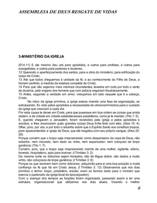 ASSEMBLEIA DE DEUS RESGATE DE VIDAS
6
3-MINISTÉRIO DA IGREJA
(Ef.4.11) E ele mesmo deu uns para apóstolos, e outros para profetas, e outros para
evangelistas, e outros para pastores e doutores,
12 Querendo o aperfeiçoamento dos santos, para a obra do ministério, para edificação do
corpo de Cristo;
13 Até que todos cheguemos à unidade da fé, e ao conhecimento do Filho de Deus, a
homem perfeito, à medida da estatura completa de Cristo,
14 Para que não sejamos mais meninos inconstantes, levados em roda por todo o vento
de doutrina, pelo engano dos homens que com astúcia enganam fraudulosamente.
15 Antes, seguindo a verdade em amor, cresçamos em tudo naquele que é a cabeça,
Cristo,
No início da igreja primitiva, a igreja estava vivendo uma fase de organização, se
estruturando, foi visto pelos apóstolos a necessidade de obreiros/ministros para o cuidado
da igreja que cresciam a cada dia.
Por esta causa te deixei em Creta, para que pusesses em boa ordem as coisas que ainda
restam, e de cidade em cidade estabelecesses presbíteros, como já te mandei: (Tito 1: 5).
E, quando chegaram a Jerusalém, foram recebidos pela igreja e pelos apóstolos e
anciãos, e lhes anunciaram quão grandes coisas Deus tinha feito com eles. (Atos 15: 4).
Olhai, pois, por vós, e por todo o rebanho sobre que o Espírito Santo vos constituiu bispos,
para apascentardes a igreja de Deus, que ele resgatou com seu próprio sangue. (Atos 20:
28)
Porque convém que o bispo seja irrepreensível, como despenseiro da casa de Deus, não
soberbo, nem iracundo, nem dado ao vinho, nem espancador, nem cobiçoso de torpe
ganância; (Tito 1: 7)
Convém, pois, que o bispo seja irrepreensível, marido de uma mulher, vigilante, sóbrio,
honesto, hospitaleiro, apto para ensinar; (I Timóteo 3: 2)
Da mesma sorte os diáconos sejam honestos, não de língua dobre, não dados a muito
vinho, não cobiçosos de torpe ganância; (I Timóteo 3: 8)
Porque os que servirem bem como diáconos, adquirirão para si uma boa posição e muita
confiança na fé que há em Cristo Jesus. (I Timóteo 3: 13) Observamos que nos dias
primitivo o termo: bispo, presbítero, ancião, eram os termos dado para o ministro que
exercia o pastorado da igreja local da época(pastor).
Com o avançar dos tempos as funções foram organizada, passando assim a ter uma
estrutura, organizacional que utilizamos nos dias atuais, Visando o melhor
 