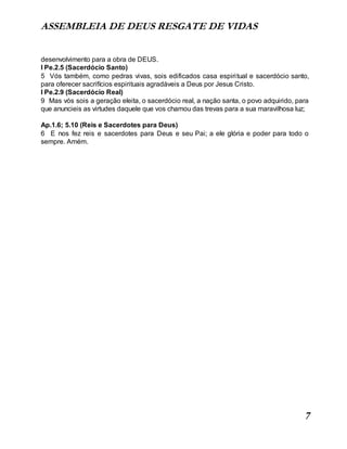 ASSEMBLEIA DE DEUS RESGATE DE VIDAS
7
desenvolvimento para a obra de DEUS.
I Pe.2.5 (Sacerdócio Santo)
5 Vós também, como pedras vivas, sois edificados casa espiritual e sacerdócio santo,
para oferecer sacrifícios espirituais agradáveis a Deus por Jesus Cristo.
I Pe.2.9 (Sacerdócio Real)
9 Mas vós sois a geração eleita, o sacerdócio real, a nação santa, o povo adquirido, para
que anuncieis as virtudes daquele que vos chamou das trevas para a sua maravilhosa luz;
Ap.1.6; 5.10 (Reis e Sacerdotes para Deus)
6 E nos fez reis e sacerdotes para Deus e seu Pai; a ele glória e poder para todo o
sempre. Amém.
 