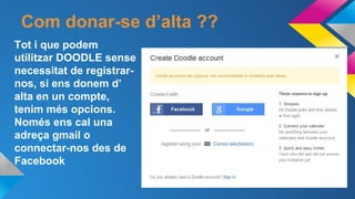 Com donar-se d’alta ??
Tot i que podem
utilitzar DOODLE sense
necessitat de registrarnos, si ens donem d’
alta en un compte,
tenim més opcions.
Només ens cal una
adreça gmail o
connectar-nos des de
Facebook

 
