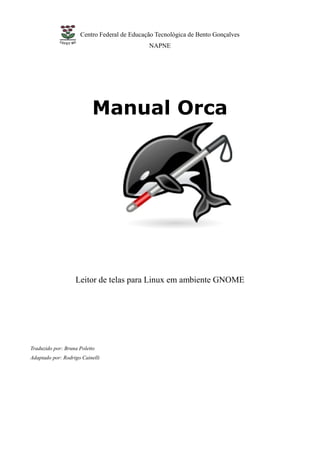 Centro Federal de Educação Tecnológica de Bento Gonçalves
                                             NAPNE




                          Manual Orca




                   Leitor de telas para Linux em ambiente GNOME




Traduzido por: Bruna Poletto
Adaptado por: Rodrigo Cainelli
 