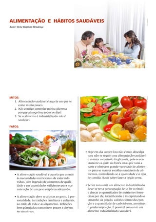 Alimentação e hábitos saudáveis
Autor: Deise Baptista Mendonça
MITOS:
1.	 Alimentação saudável é aquela em que se
come muito pouco.
2.	 Não consigo controlar minha glicemia
porque almoço fora todos os dias!
3.	 Se o alimento é industrializado não é
saudável.
FATOS:
• A alimentação saudável é aquela que atende
às necessidades nutricionais de cada indi-
víduo, com ingestão de alimentos de quali-
dade e em quantidades suficientes para ma-
nutenção de um peso corpóreo adequado.
•	A alimentação deve se ajustar ao gosto, à per-
sonalidade, às tradições familiares e culturais,
ao estilo de vida e ao orçamento. Refeições
bem planejadas transmitem prazer e devem
ser nutritivas.
•	Hoje em dia comer fora não é mais desculpa
para não se seguir uma alimentação saudável
e manter o controle da glicemia, pois os res-
taurantes a quilo ou bufês estão por toda a
parte e oferecem grande variedade de alimen-
tos para se manter escolhas saudáveis de ali-
mentos, controlando-se a quantidade e o tipo
de comida. Basta saber fazer a opção certa.
•	Se for consumir um alimento industrializado
deve-se ter a preocupação de se ler o rótulo
e checar as quantidades de nutrientes forne-
cidas por ele, identificando e interpretando o
tamanho da porção, calorias fornecidas/por-
ção e a quantidade de carboidratos, proteínas
e gorduras/porção. É possível consumir um
alimento industrializado saudável.
Foto:Grafissimo
Foto:Shyman
Foto:GBH007
 