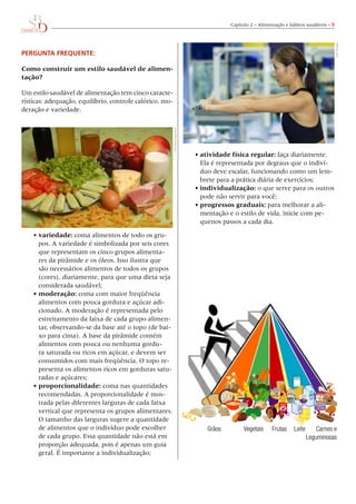 Capítulo 2 – Alimentação e hábitos saudáveis – 
PERGUNTA FREQUENTE:
Como construir um estilo saudável de alimen-
tação?
Um estilo saudável de alimentação tem cinco caracte-
rísticas: adequação, equilíbrio, controle calórico, mo-
deração e variedade.
•	variedade: coma alimentos de todo os gru-
pos. A variedade é simbolizada por seis cores
que representam os cinco grupos alimenta-
res da pirâmide e os óleos. Isso ilustra que
são necessários alimentos de todos os grupos
(cores), diariamente, para que uma dieta seja
considerada saudável;
•	moderação: coma com maior freqüência
alimentos com pouca gordura e açúcar adi-
cionado. A moderação é representada pelo
estreitamento da faixa de cada grupo alimen-
tar, observando-se da base até o topo (de bai-
xo para cima). A base da pirâmide contém
alimentos com pouca ou nenhuma gordu-
ra saturada ou ricos em açúcar, e devem ser
consumidos com mais freqüência. O topo re-
presenta os alimentos ricos em gorduras satu-
radas e açúcares;
•	proporcionalidade: coma nas quantidades
recomendadas. A proporcionalidade é mos-
trada pelas diferentes larguras de cada faixa
vertical que representa os grupos alimentares.
O tamanho das larguras sugere a quantidade
de alimentos que o indivíduo pode escolher
de cada grupo. Essa quantidade não está em
proporção adequada, pois é apenas um guia
geral. É importante a individualização;
•	atividade física regular: faça diariamente.
Ela é representada por degraus que o indiví-
duo deve escalar, funcionando como um lem-
brete para a prática diária de exercícios;
•	individualização: o que serve para os outros
pode não servir para você;
•	progressos graduais: para melhorar a ali-
mentação e o estilo de vida, inicie com pe-
quenos passos a cada dia.
	 Grãos	 Vegetais	 Frutas	 Leite	 Carnes e
	 	 	 	 	 Leguminosas
Foto:DoisC/CelsoPupo
Foto:PhilDate
 