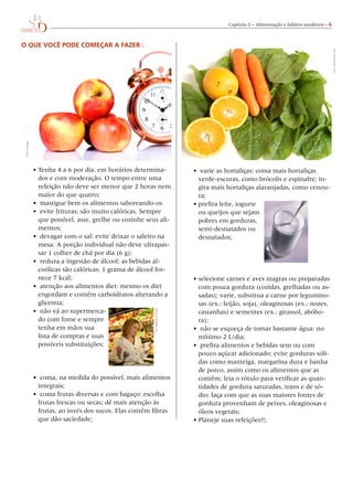 Capítulo 2 – Alimentação e hábitos saudáveis – 
O que você pode começar a fazer :
•	Tenha 4 a 6 por dia, em horários determina-
dos e com moderação. O tempo entre uma
refeição não deve ser menor que 2 horas nem
maior do que quatro;
•	 mastigue bem os alimentos saboreando-os
•	 evite frituras: são muito calóricas. Sempre
que possível, asse, grelhe ou cozinhe seus ali-
mentos;
•	 devagar com o sal: evite deixar o saleiro na
mesa. A porção individual não deve ultrapas-
sar 1 colher de chá por dia (6 g);
•	 reduza a ingestão de álcool: as bebidas al-
coólicas são calóricas: 1 grama de álcool for-
nece 7 kcal;
•	 atenção aos alimentos diet: mesmo os diet
engordam e contém carboidratos alterando a
glicemia;
•	 não vá ao supermerca-
do com fome e sempre
tenha em mãos sua
lista de compras e suas
possíveis substituições;
•	 coma, na medida do possível, mais alimentos
integrais;
•	 coma frutas diversas e com bagaço: escolha
frutas frescas ou secas; dê mais atenção às
frutas, ao invés dos sucos. Elas contêm fibras
que dão saciedade;
•	 varie as hortaliças: coma mais hortaliças
verde-escuras, como brócolis e espinafre; in-
gira mais hortaliças alaranjadas, como cenou-
ra;
•	prefira leite, iogurte
ou queijos que sejam
pobres em gorduras,
semi-desnatados ou
desnatados;
•	selecione carnes e aves magras ou preparadas
com pouca gordura (cozidas, grelhadas ou as-
sadas); varie, substitua a carne por legumino-
sas (ex.: feijão, soja), oleaginosas (ex.: nozes,
castanhas) e sementes (ex.: girassol, abóbo-
ra);
•	 não se esqueça de tomar bastante água: no
mínimo 2 L/dia;
•	 prefira alimentos e bebidas sem ou com
pouco açúcar adicionado; evite gorduras sóli-
das como manteiga, margarina dura e banha
de porco, assim como os alimentos que as
contêm; leia o rótulo para verificar as quan-
tidades de gordura saturadas, trans e de só-
dio; faça com que as suas maiores fontes de
gordura provenham de peixes, oleaginosas e
óleos vegetais;
•	Planeje suas refeições!!;
Foto:DoisC/CelsoPupo
Foto:Knape
Foto:DigitalPlanetDesign
 