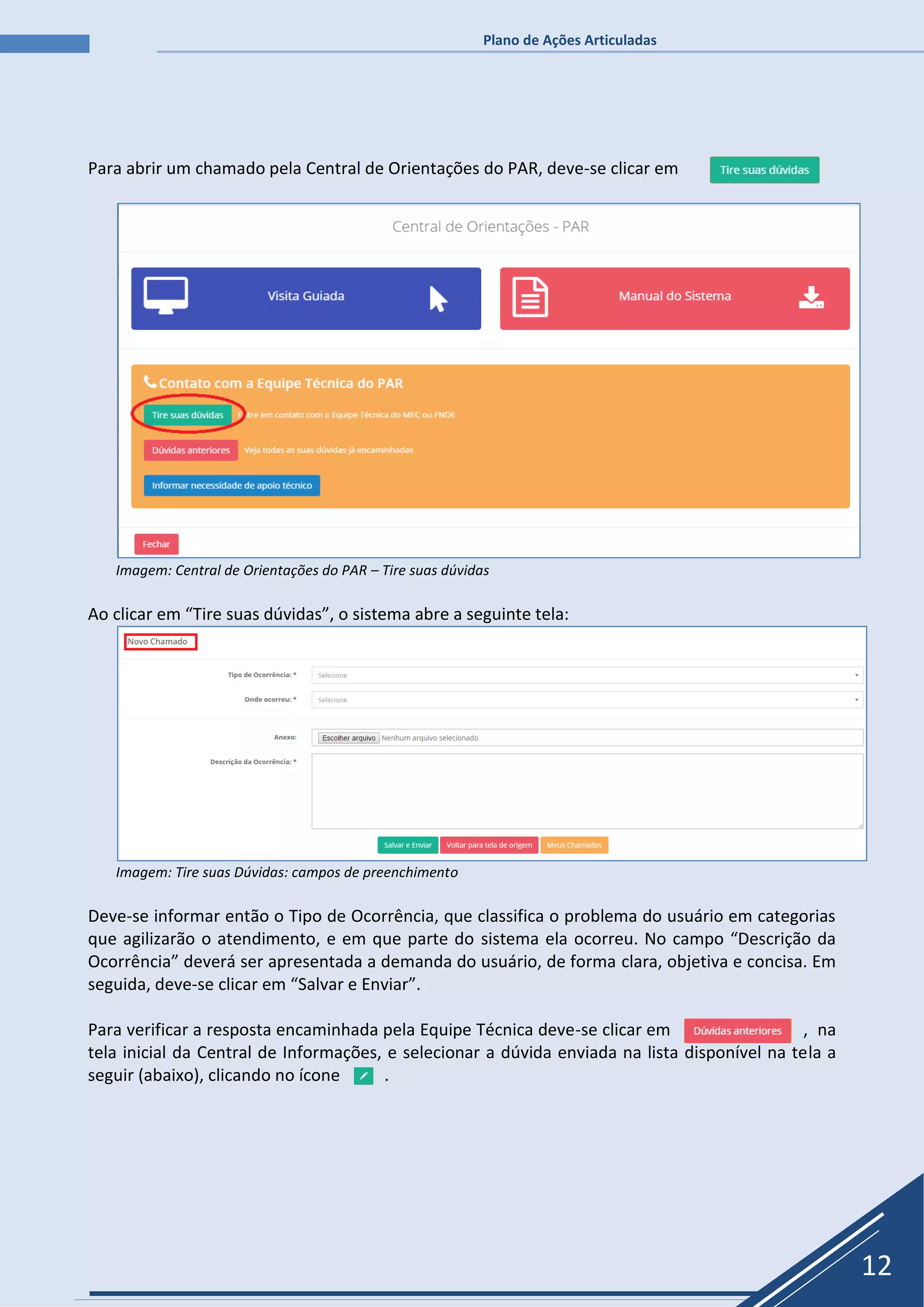 Plano de Ações Articuladas
12
Para abrir um chamado pela Central de Orientações do PAR, deve-se clicar em
Imagem: Central de Orientações do PAR – Tire suas dúvidas
Ao clicar em “Tire suas dúvidas”, o sistema abre a seguinte tela:
Imagem: Tire suas Dúvidas: campos de preenchimento
Deve-se informar então o Tipo de Ocorrência, que classifica o problema do usuário em categorias
que agilizarão o atendimento, e em que parte do sistema ela ocorreu. No campo “Descrição da
Ocorrência” deverá ser apresentada a demanda do usuário, de forma clara, objetiva e concisa. Em
seguida, deve-se clicar em “Salvar e Enviar”.
Para verificar a resposta encaminhada pela Equipe Técnica deve-se clicar em , na
tela inicial da Central de Informações, e selecionar a dúvida enviada na lista disponível na tela a
seguir (abaixo), clicando no ícone .
 