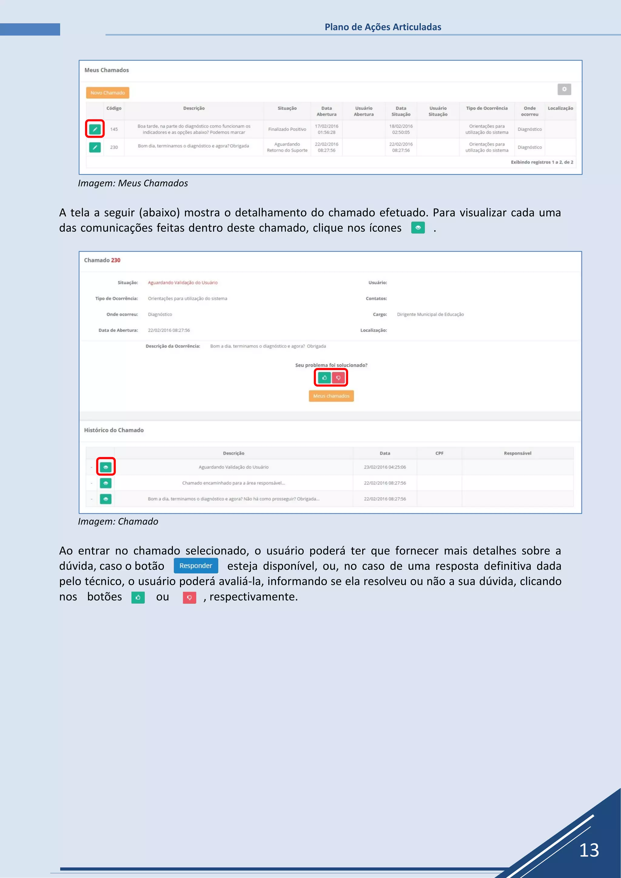 Plano de Ações Articuladas
13
Imagem: Meus Chamados
A tela a seguir (abaixo) mostra o detalhamento do chamado efetuado. Para visualizar cada uma
das comunicações feitas dentro deste chamado, clique nos ícones .
Imagem: Chamado
Ao entrar no chamado selecionado, o usuário poderá ter que fornecer mais detalhes sobre a
dúvida, caso o botão esteja disponível, ou, no caso de uma resposta definitiva dada
pelo técnico, o usuário poderá avaliá-la, informando se ela resolveu ou não a sua dúvida, clicando
nos botões ou , respectivamente.
 