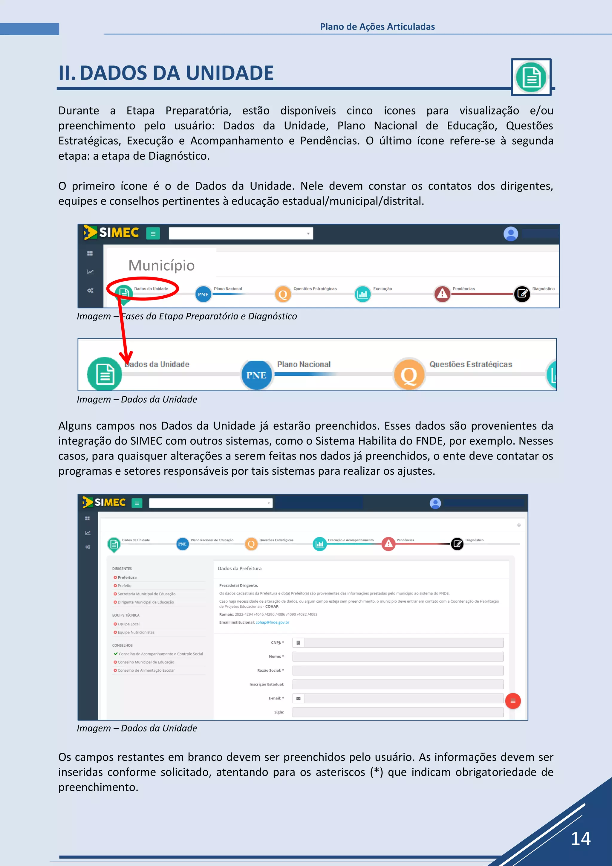 Plano de Ações Articuladas
14
II.DADOS DA UNIDADE
Durante a Etapa Preparatória, estão disponíveis cinco ícones para visualização e/ou
preenchimento pelo usuário: Dados da Unidade, Plano Nacional de Educação, Questões
Estratégicas, Execução e Acompanhamento e Pendências. O último ícone refere-se à segunda
etapa: a etapa de Diagnóstico.
O primeiro ícone é o de Dados da Unidade. Nele devem constar os contatos dos dirigentes,
equipes e conselhos pertinentes à educação estadual/municipal/distrital.
Imagem – Fases da Etapa Preparatória e Diagnóstico
Imagem – Dados da Unidade
Alguns campos nos Dados da Unidade já estarão preenchidos. Esses dados são provenientes da
integração do SIMEC com outros sistemas, como o Sistema Habilita do FNDE, por exemplo. Nesses
casos, para quaisquer alterações a serem feitas nos dados já preenchidos, o ente deve contatar os
programas e setores responsáveis por tais sistemas para realizar os ajustes.
Imagem – Dados da Unidade
Os campos restantes em branco devem ser preenchidos pelo usuário. As informações devem ser
inseridas conforme solicitado, atentando para os asteriscos (*) que indicam obrigatoriedade de
preenchimento.
Município
 