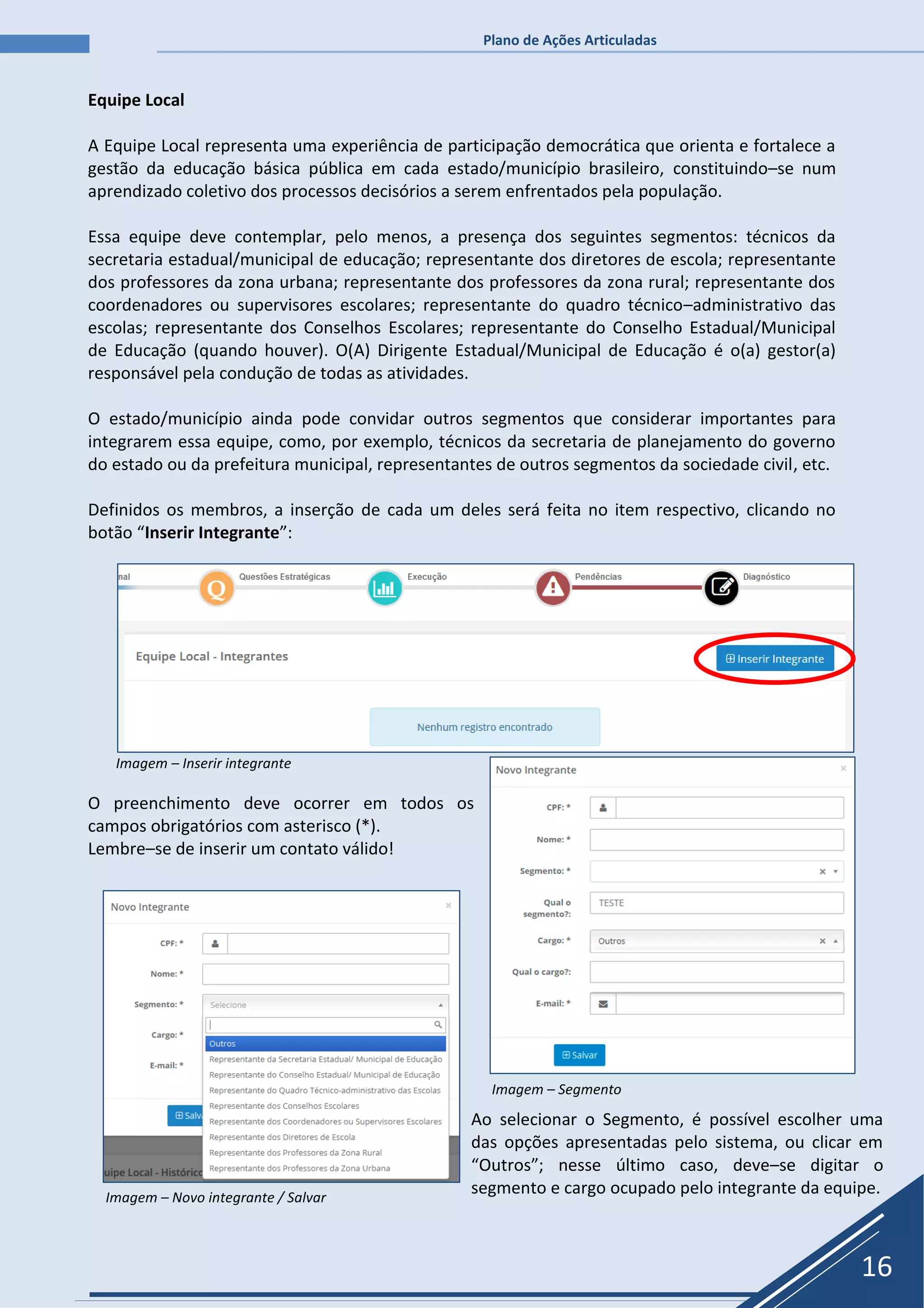 Plano de Ações Articuladas
16
Equipe Local
A Equipe Local representa uma experiência de participação democrática que orienta e fortalece a
gestão da educação básica pública em cada estado/município brasileiro, constituindo–se num
aprendizado coletivo dos processos decisórios a serem enfrentados pela população.
Essa equipe deve contemplar, pelo menos, a presença dos seguintes segmentos: técnicos da
secretaria estadual/municipal de educação; representante dos diretores de escola; representante
dos professores da zona urbana; representante dos professores da zona rural; representante dos
coordenadores ou supervisores escolares; representante do quadro técnico–administrativo das
escolas; representante dos Conselhos Escolares; representante do Conselho Estadual/Municipal
de Educação (quando houver). O(A) Dirigente Estadual/Municipal de Educação é o(a) gestor(a)
responsável pela condução de todas as atividades.
O estado/município ainda pode convidar outros segmentos que considerar importantes para
integrarem essa equipe, como, por exemplo, técnicos da secretaria de planejamento do governo
do estado ou da prefeitura municipal, representantes de outros segmentos da sociedade civil, etc.
Definidos os membros, a inserção de cada um deles será feita no item respectivo, clicando no
botão “Inserir Integrante”:
Imagem – Inserir integrante
O preenchimento deve ocorrer em todos os
campos obrigatórios com asterisco (*).
Lembre–se de inserir um contato válido!
Imagem – Segmento
Imagem – Novo integrante / Salvar
Ao selecionar o Segmento, é possível escolher uma
das opções apresentadas pelo sistema, ou clicar em
“Outros”; nesse último caso, deve–se digitar o
segmento e cargo ocupado pelo integrante da equipe.
 