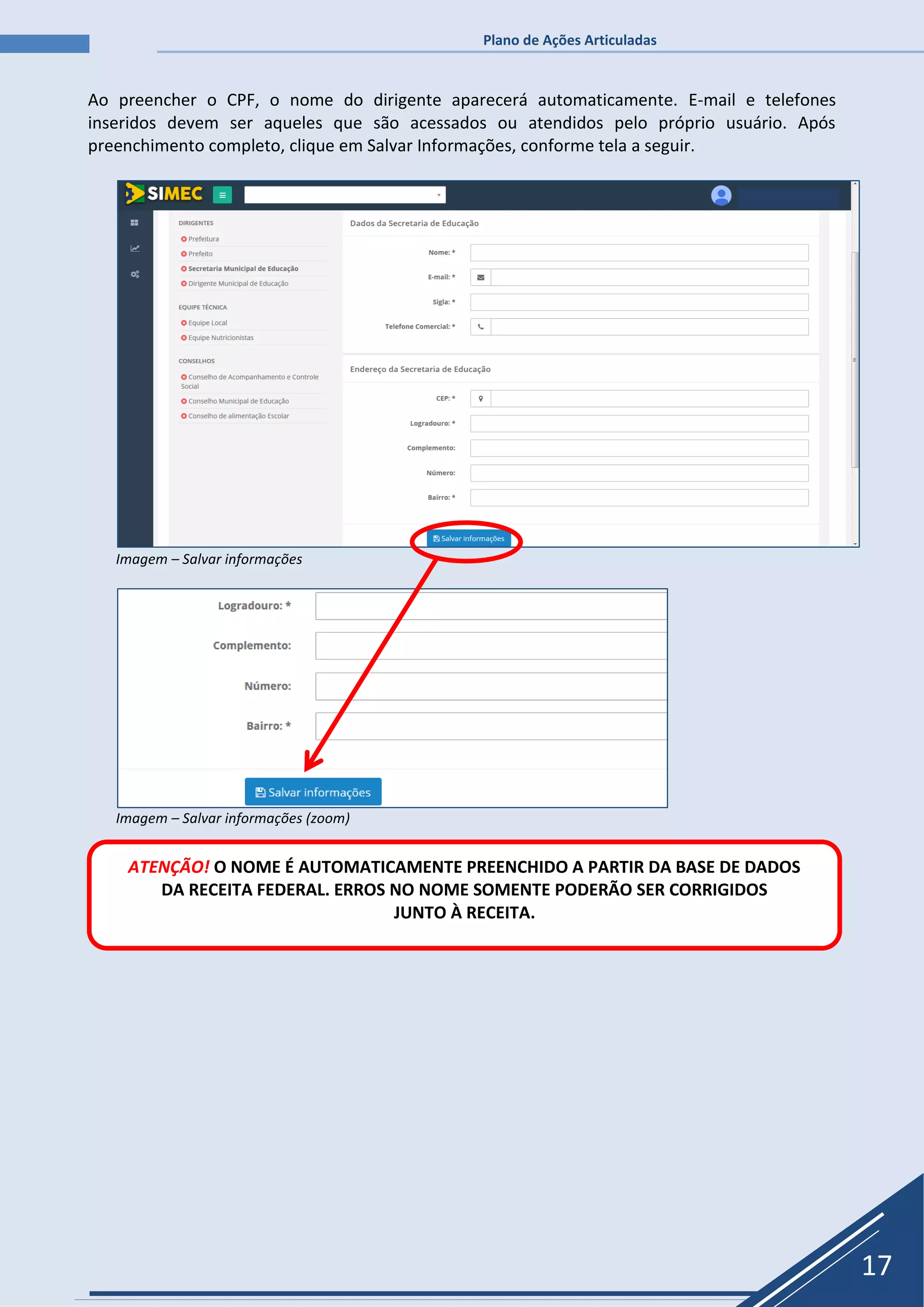 Plano de Ações Articuladas
17
Ao preencher o CPF, o nome do dirigente aparecerá automaticamente. E-mail e telefones
inseridos devem ser aqueles que são acessados ou atendidos pelo próprio usuário. Após
preenchimento completo, clique em Salvar Informações, conforme tela a seguir.
Imagem – Salvar informações
Imagem – Salvar informações (zoom)
ATENÇÃO! O NOME É AUTOMATICAMENTE PREENCHIDO A PARTIR DA BASE DE DADOS
DA RECEITA FEDERAL. ERROS NO NOME SOMENTE PODERÃO SER CORRIGIDOS
JUNTO À RECEITA.
 