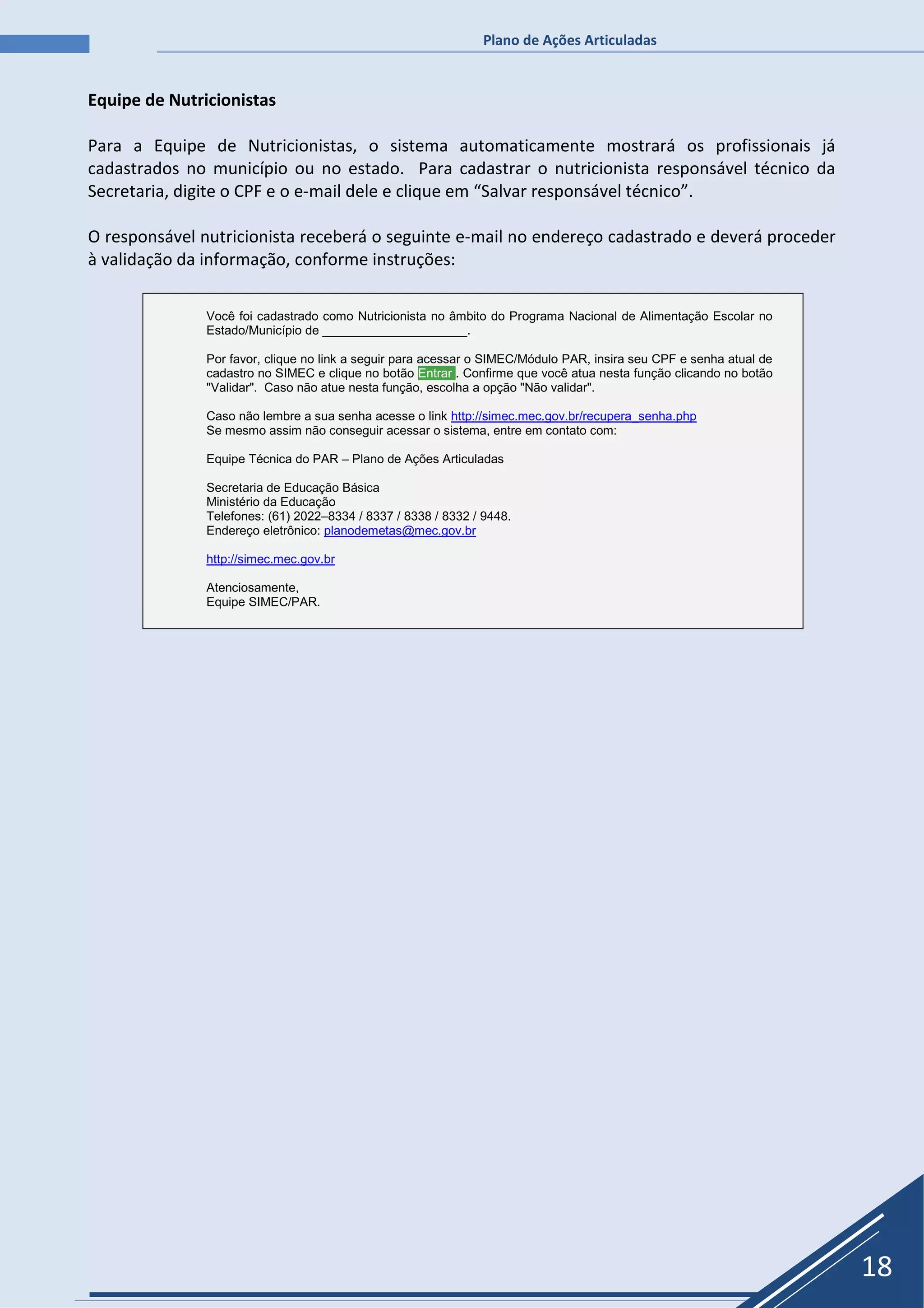 Plano de Ações Articuladas
18
Equipe de Nutricionistas
Para a Equipe de Nutricionistas, o sistema automaticamente mostrará os profissionais já
cadastrados no município ou no estado. Para cadastrar o nutricionista responsável técnico da
Secretaria, digite o CPF e o e-mail dele e clique em “Salvar responsável técnico”.
O responsável nutricionista receberá o seguinte e-mail no endereço cadastrado e deverá proceder
à validação da informação, conforme instruções:
Você foi cadastrado como Nutricionista no âmbito do Programa Nacional de Alimentação Escolar no
Estado/Município de _____________________.
Por favor, clique no link a seguir para acessar o SIMEC/Módulo PAR, insira seu CPF e senha atual de
cadastro no SIMEC e clique no botão Entrar . Confirme que você atua nesta função clicando no botão
"Validar". Caso não atue nesta função, escolha a opção "Não validar".
Caso não lembre a sua senha acesse o link http://simec.mec.gov.br/recupera_senha.php
Se mesmo assim não conseguir acessar o sistema, entre em contato com:
Equipe Técnica do PAR – Plano de Ações Articuladas
Secretaria de Educação Básica
Ministério da Educação
Telefones: (61) 2022–8334 / 8337 / 8338 / 8332 / 9448.
Endereço eletrônico: planodemetas@mec.gov.br
http://simec.mec.gov.br
Atenciosamente,
Equipe SIMEC/PAR.
 