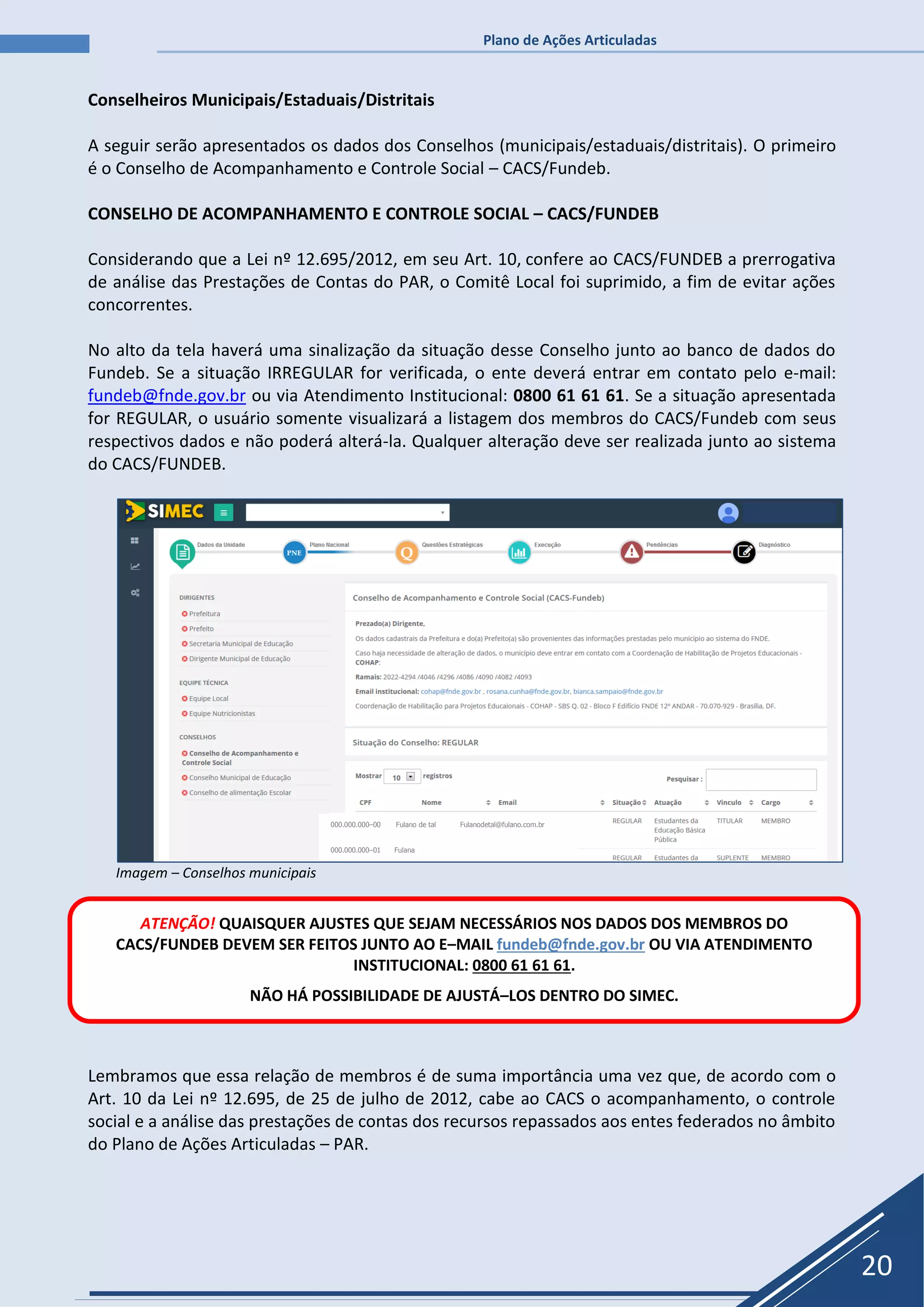 Plano de Ações Articuladas
20
Conselheiros Municipais/Estaduais/Distritais
A seguir serão apresentados os dados dos Conselhos (municipais/estaduais/distritais). O primeiro
é o Conselho de Acompanhamento e Controle Social – CACS/Fundeb.
CONSELHO DE ACOMPANHAMENTO E CONTROLE SOCIAL – CACS/FUNDEB
Considerando que a Lei nº 12.695/2012, em seu Art. 10, confere ao CACS/FUNDEB a prerrogativa
de análise das Prestações de Contas do PAR, o Comitê Local foi suprimido, a fim de evitar ações
concorrentes.
No alto da tela haverá uma sinalização da situação desse Conselho junto ao banco de dados do
Fundeb. Se a situação IRREGULAR for verificada, o ente deverá entrar em contato pelo e-mail:
fundeb@fnde.gov.br ou via Atendimento Institucional: 0800 61 61 61. Se a situação apresentada
for REGULAR, o usuário somente visualizará a listagem dos membros do CACS/Fundeb com seus
respectivos dados e não poderá alterá-la. Qualquer alteração deve ser realizada junto ao sistema
do CACS/FUNDEB.
Imagem – Conselhos municipais
Lembramos que essa relação de membros é de suma importância uma vez que, de acordo com o
Art. 10 da Lei nº 12.695, de 25 de julho de 2012, cabe ao CACS o acompanhamento, o controle
social e a análise das prestações de contas dos recursos repassados aos entes federados no âmbito
do Plano de Ações Articuladas – PAR.
ATENÇÃO! QUAISQUER AJUSTES QUE SEJAM NECESSÁRIOS NOS DADOS DOS MEMBROS DO
CACS/FUNDEB DEVEM SER FEITOS JUNTO AO E–MAIL fundeb@fnde.gov.br OU VIA ATENDIMENTO
INSTITUCIONAL: 0800 61 61 61.
NÃO HÁ POSSIBILIDADE DE AJUSTÁ–LOS DENTRO DO SIMEC.
000.000.000–00 Fulano de tal Fulanodetal@fulano.com.br
000.000.000–01 Fulana
 