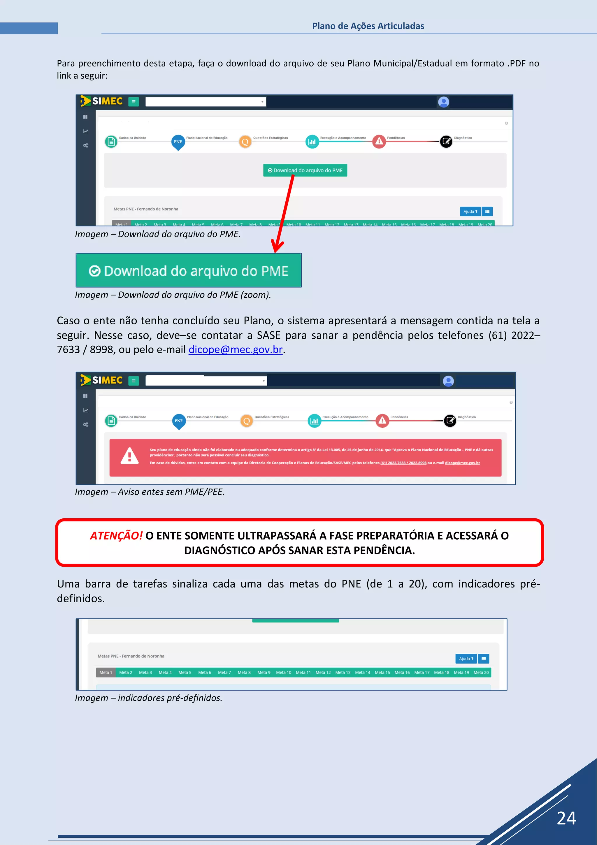Plano de Ações Articuladas
24
Para preenchimento desta etapa, faça o download do arquivo de seu Plano Municipal/Estadual em formato .PDF no
link a seguir:
Imagem – Download do arquivo do PME.
Imagem – Download do arquivo do PME (zoom).
Caso o ente não tenha concluído seu Plano, o sistema apresentará a mensagem contida na tela a
seguir. Nesse caso, deve–se contatar a SASE para sanar a pendência pelos telefones (61) 2022–
7633 / 8998, ou pelo e-mail dicope@mec.gov.br.
Imagem – Aviso entes sem PME/PEE.
Uma barra de tarefas sinaliza cada uma das metas do PNE (de 1 a 20), com indicadores pré-
definidos.
Imagem – indicadores pré-definidos.
ATENÇÃO! O ENTE SOMENTE ULTRAPASSARÁ A FASE PREPARATÓRIA E ACESSARÁ O
DIAGNÓSTICO APÓS SANAR ESTA PENDÊNCIA.
 