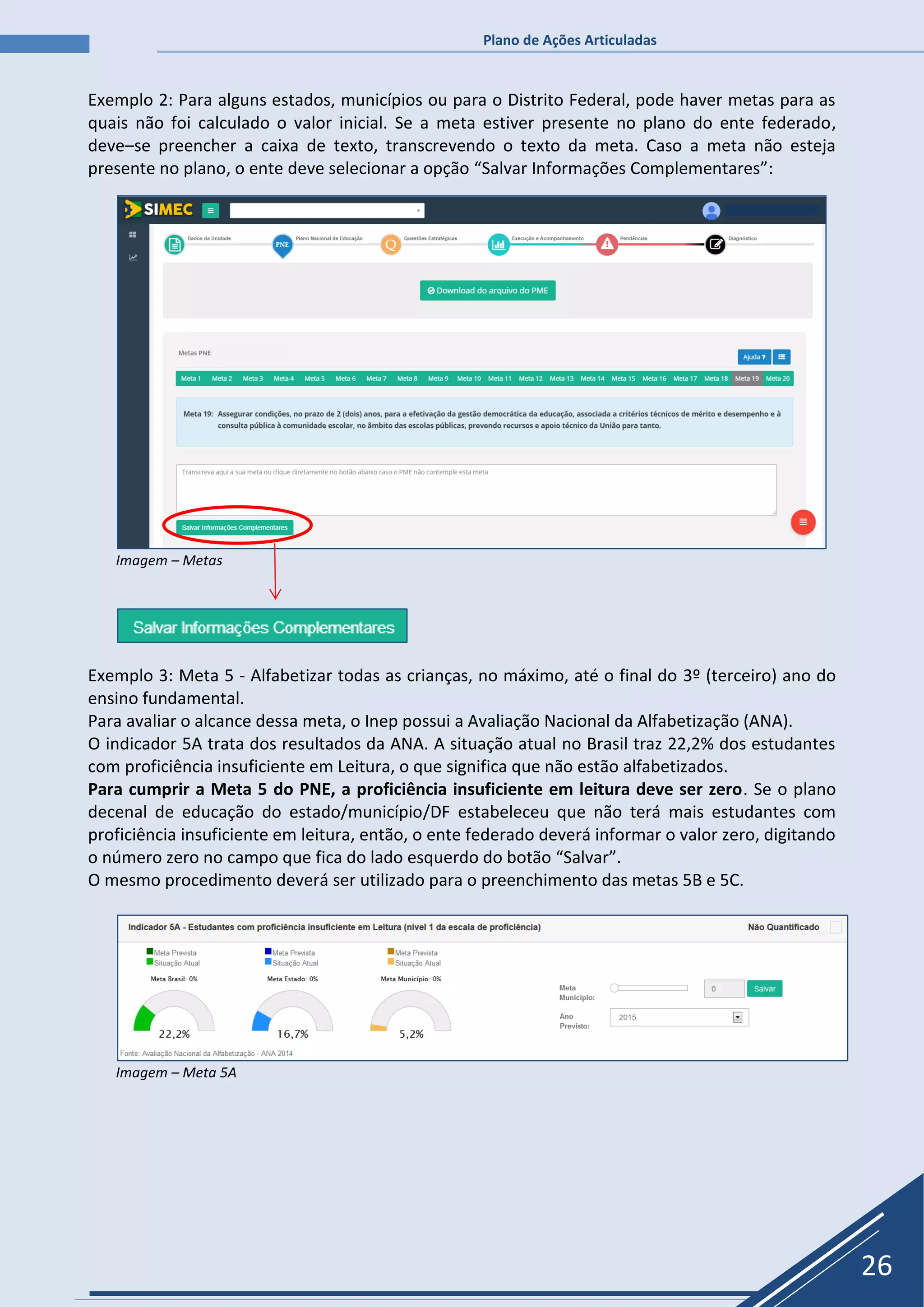 Plano de Ações Articuladas
26
Exemplo 2: Para alguns estados, municípios ou para o Distrito Federal, pode haver metas para as
quais não foi calculado o valor inicial. Se a meta estiver presente no plano do ente federado,
deve–se preencher a caixa de texto, transcrevendo o texto da meta. Caso a meta não esteja
presente no plano, o ente deve selecionar a opção “Salvar Informações Complementares”:
Imagem – Metas
Exemplo 3: Meta 5 - Alfabetizar todas as crianças, no máximo, até o final do 3º (terceiro) ano do
ensino fundamental.
Para avaliar o alcance dessa meta, o Inep possui a Avaliação Nacional da Alfabetização (ANA).
O indicador 5A trata dos resultados da ANA. A situação atual no Brasil traz 22,2% dos estudantes
com proficiência insuficiente em Leitura, o que significa que não estão alfabetizados.
Para cumprir a Meta 5 do PNE, a proficiência insuficiente em leitura deve ser zero. Se o plano
decenal de educação do estado/município/DF estabeleceu que não terá mais estudantes com
proficiência insuficiente em leitura, então, o ente federado deverá informar o valor zero, digitando
o número zero no campo que fica do lado esquerdo do botão “Salvar”.
O mesmo procedimento deverá ser utilizado para o preenchimento das metas 5B e 5C.
Imagem – Meta 5A
 