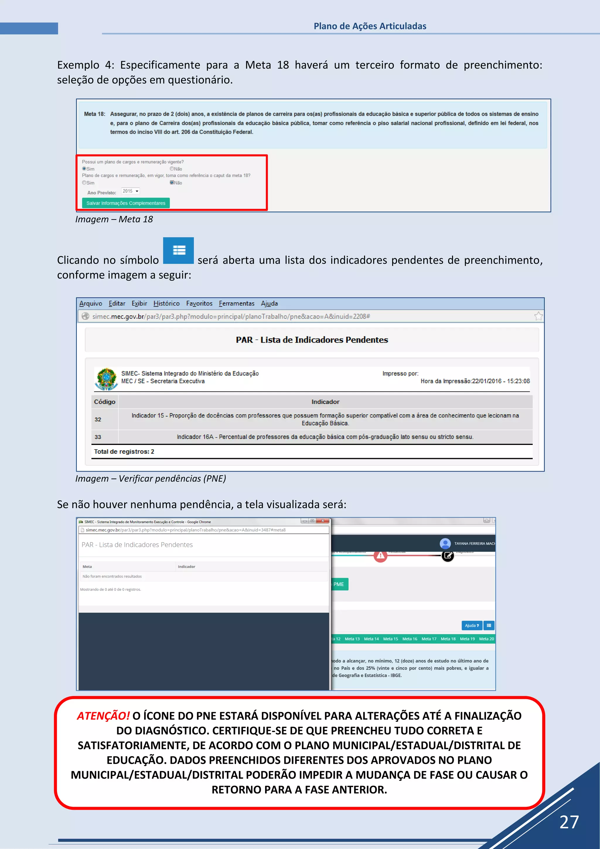 Plano de Ações Articuladas
27
Exemplo 4: Especificamente para a Meta 18 haverá um terceiro formato de preenchimento:
seleção de opções em questionário.
Imagem – Meta 18
Clicando no símbolo será aberta uma lista dos indicadores pendentes de preenchimento,
conforme imagem a seguir:
Imagem – Verificar pendências (PNE)
Se não houver nenhuma pendência, a tela visualizada será:
ATENÇÃO! O ÍCONE DO PNE ESTARÁ DISPONÍVEL PARA ALTERAÇÕES ATÉ A FINALIZAÇÃO
DO DIAGNÓSTICO. CERTIFIQUE-SE DE QUE PREENCHEU TUDO CORRETA E
SATISFATORIAMENTE, DE ACORDO COM O PLANO MUNICIPAL/ESTADUAL/DISTRITAL DE
EDUCAÇÃO. DADOS PREENCHIDOS DIFERENTES DOS APROVADOS NO PLANO
MUNICIPAL/ESTADUAL/DISTRITAL PODERÃO IMPEDIR A MUDANÇA DE FASE OU CAUSAR O
RETORNO PARA A FASE ANTERIOR.
 