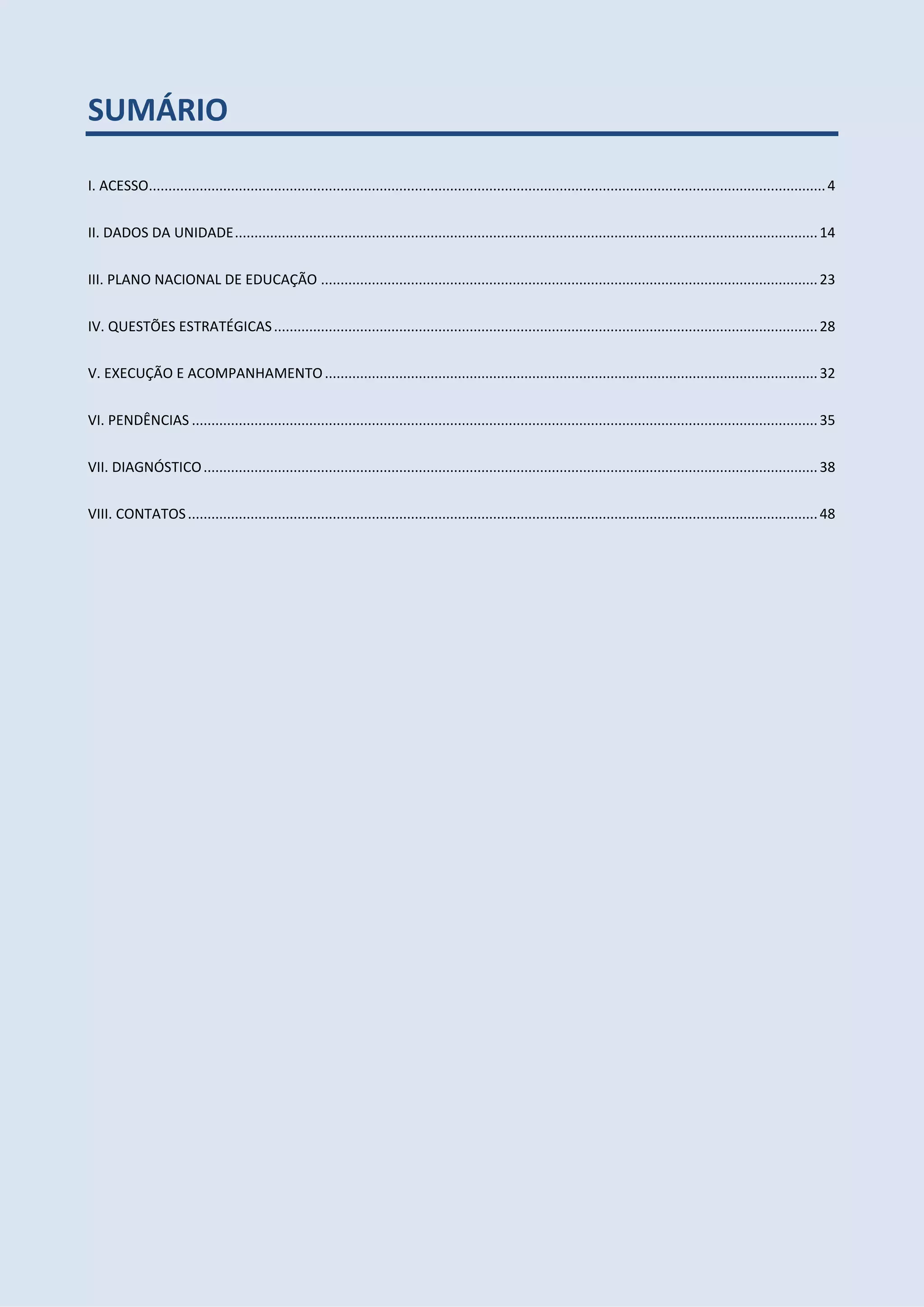 SUMÁRIO
I. ACESSO.............................................................................................................................................................................4
II. DADOS DA UNIDADE.....................................................................................................................................................14
III. PLANO NACIONAL DE EDUCAÇÃO ...............................................................................................................................23
IV. QUESTÕES ESTRATÉGICAS...........................................................................................................................................28
V. EXECUÇÃO E ACOMPANHAMENTO..............................................................................................................................32
VI. PENDÊNCIAS ................................................................................................................................................................35
VII. DIAGNÓSTICO.............................................................................................................................................................38
VIII. CONTATOS.................................................................................................................................................................48
 