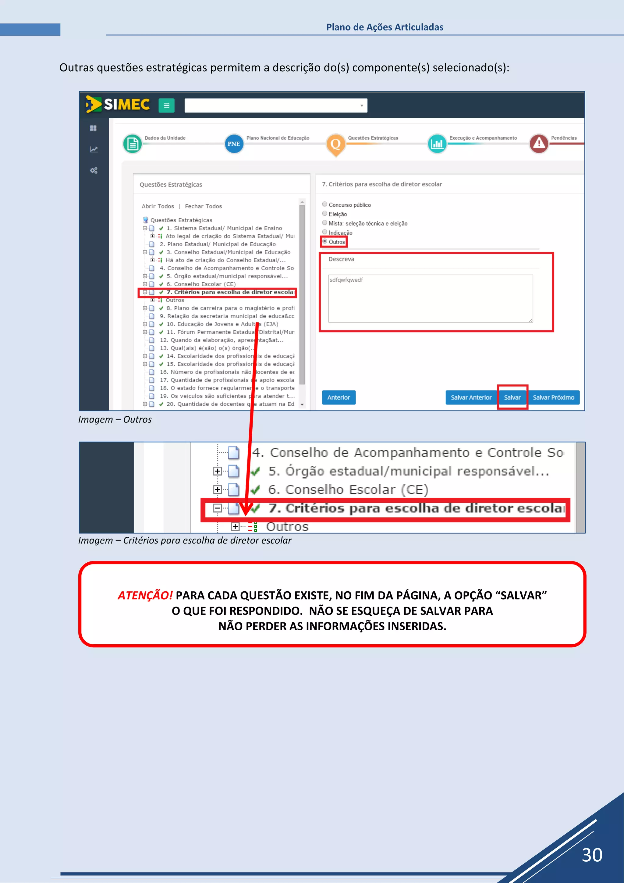 Plano de Ações Articuladas
30
Outras questões estratégicas permitem a descrição do(s) componente(s) selecionado(s):
Imagem – Outros
Imagem – Critérios para escolha de diretor escolar
ATENÇÃO! PARA CADA QUESTÃO EXISTE, NO FIM DA PÁGINA, A OPÇÃO “SALVAR”
O QUE FOI RESPONDIDO. NÃO SE ESQUEÇA DE SALVAR PARA
NÃO PERDER AS INFORMAÇÕES INSERIDAS.
 