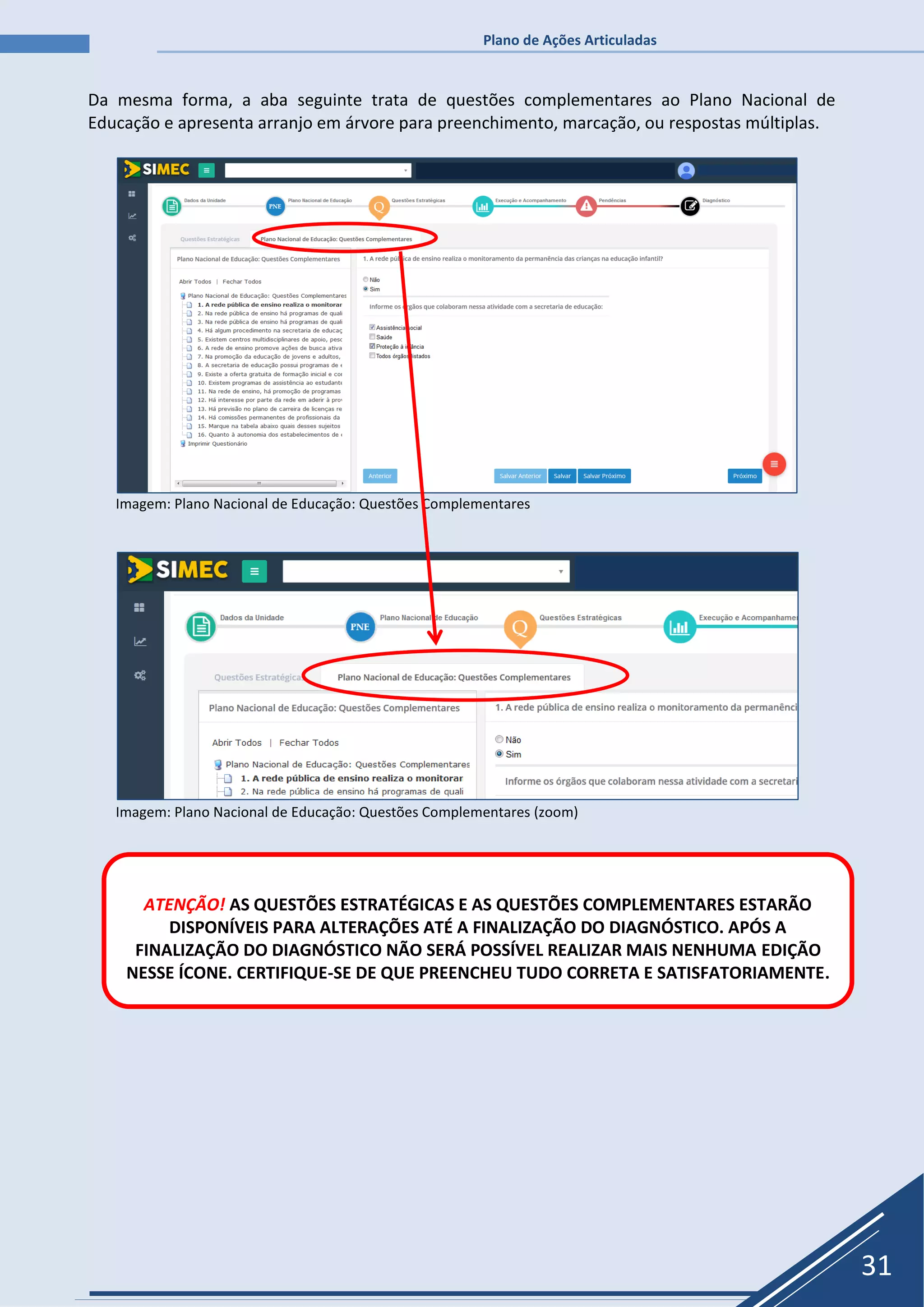 Plano de Ações Articuladas
31
Da mesma forma, a aba seguinte trata de questões complementares ao Plano Nacional de
Educação e apresenta arranjo em árvore para preenchimento, marcação, ou respostas múltiplas.
Imagem: Plano Nacional de Educação: Questões Complementares
Imagem: Plano Nacional de Educação: Questões Complementares (zoom)
ATENÇÃO! AS QUESTÕES ESTRATÉGICAS E AS QUESTÕES COMPLEMENTARES ESTARÃO
DISPONÍVEIS PARA ALTERAÇÕES ATÉ A FINALIZAÇÃO DO DIAGNÓSTICO. APÓS A
FINALIZAÇÃO DO DIAGNÓSTICO NÃO SERÁ POSSÍVEL REALIZAR MAIS NENHUMA EDIÇÃO
NESSE ÍCONE. CERTIFIQUE-SE DE QUE PREENCHEU TUDO CORRETA E SATISFATORIAMENTE.
 