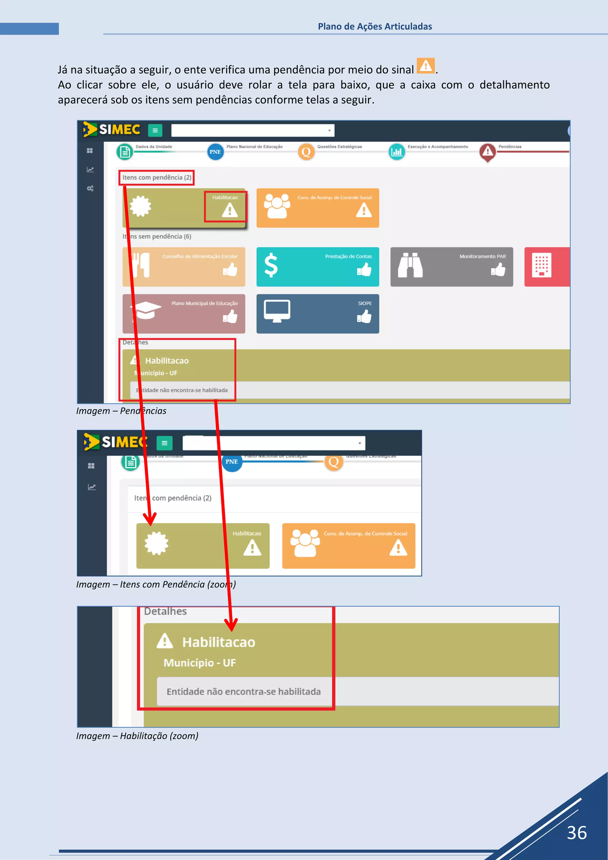 Plano de Ações Articuladas
36
Já na situação a seguir, o ente verifica uma pendência por meio do sinal .
Ao clicar sobre ele, o usuário deve rolar a tela para baixo, que a caixa com o detalhamento
aparecerá sob os itens sem pendências conforme telas a seguir.
Imagem – Pendências
Imagem – Itens com Pendência (zoom)
Imagem – Habilitação (zoom)
 