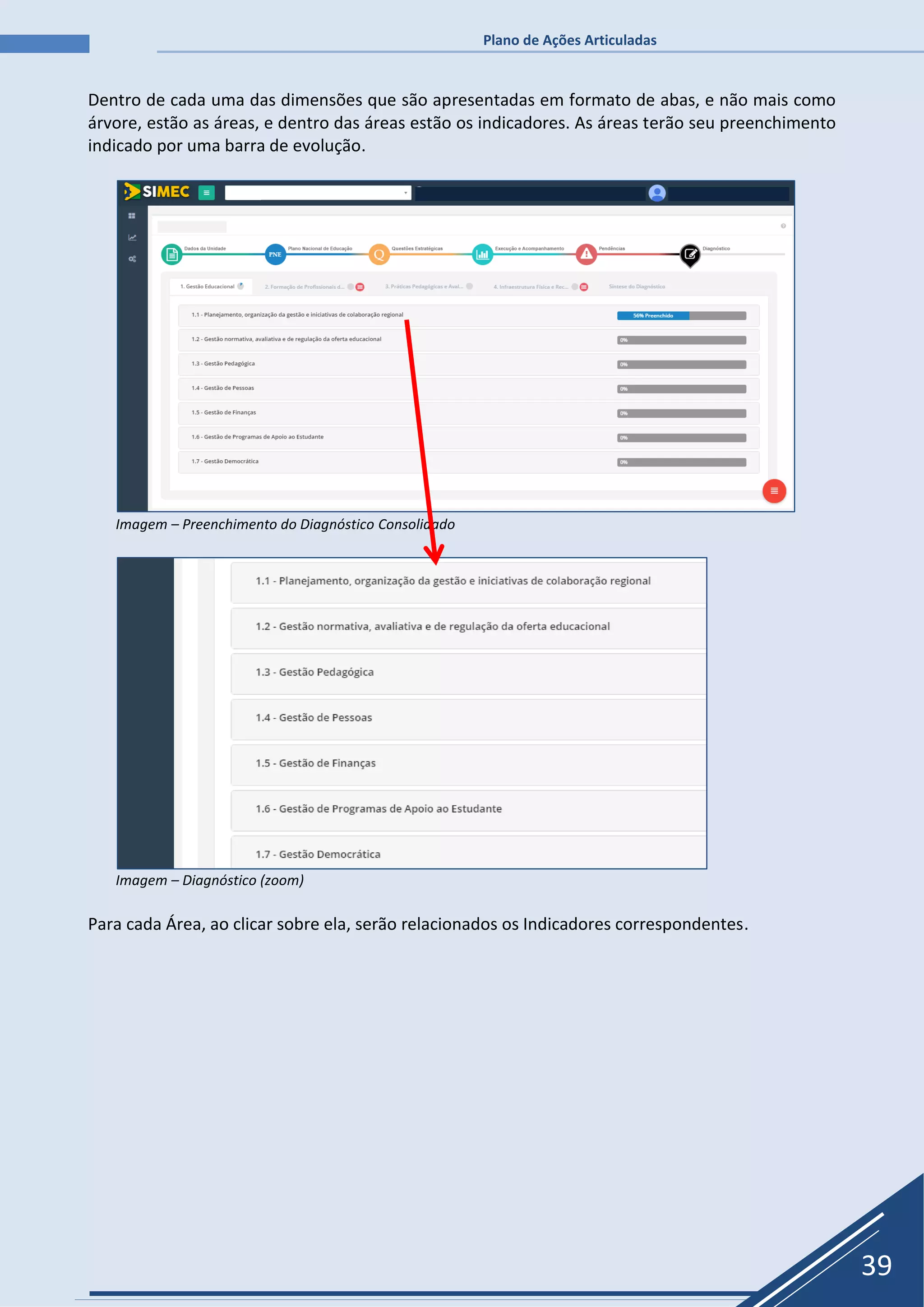 Plano de Ações Articuladas
39
Dentro de cada uma das dimensões que são apresentadas em formato de abas, e não mais como
árvore, estão as áreas, e dentro das áreas estão os indicadores. As áreas terão seu preenchimento
indicado por uma barra de evolução.
Imagem – Preenchimento do Diagnóstico Consolidado
Imagem – Diagnóstico (zoom)
Para cada Área, ao clicar sobre ela, serão relacionados os Indicadores correspondentes.
 