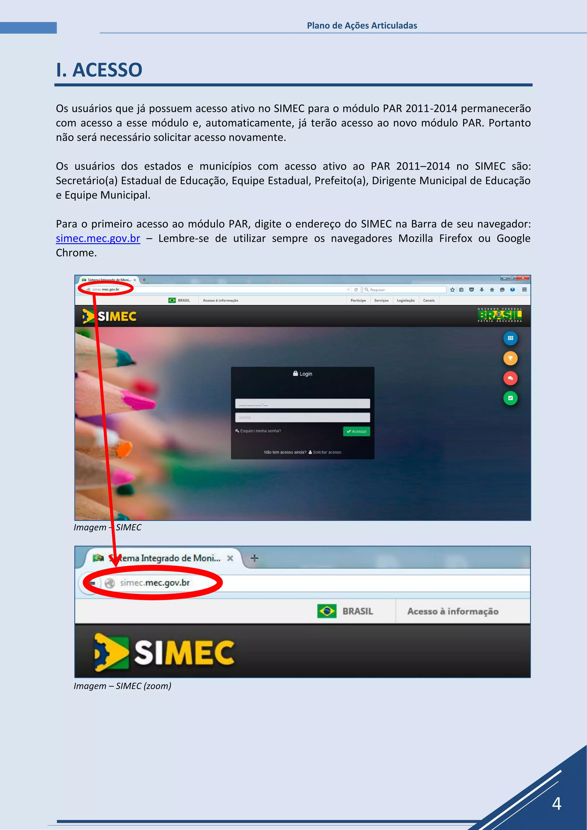 Plano de Ações Articuladas
4
I. ACESSO
Os usuários que já possuem acesso ativo no SIMEC para o módulo PAR 2011-2014 permanecerão
com acesso a esse módulo e, automaticamente, já terão acesso ao novo módulo PAR. Portanto
não será necessário solicitar acesso novamente.
Os usuários dos estados e municípios com acesso ativo ao PAR 2011–2014 no SIMEC são:
Secretário(a) Estadual de Educação, Equipe Estadual, Prefeito(a), Dirigente Municipal de Educação
e Equipe Municipal.
Para o primeiro acesso ao módulo PAR, digite o endereço do SIMEC na Barra de seu navegador:
simec.mec.gov.br – Lembre-se de utilizar sempre os navegadores Mozilla Firefox ou Google
Chrome.
Imagem – SIMEC
Imagem – SIMEC (zoom)
 