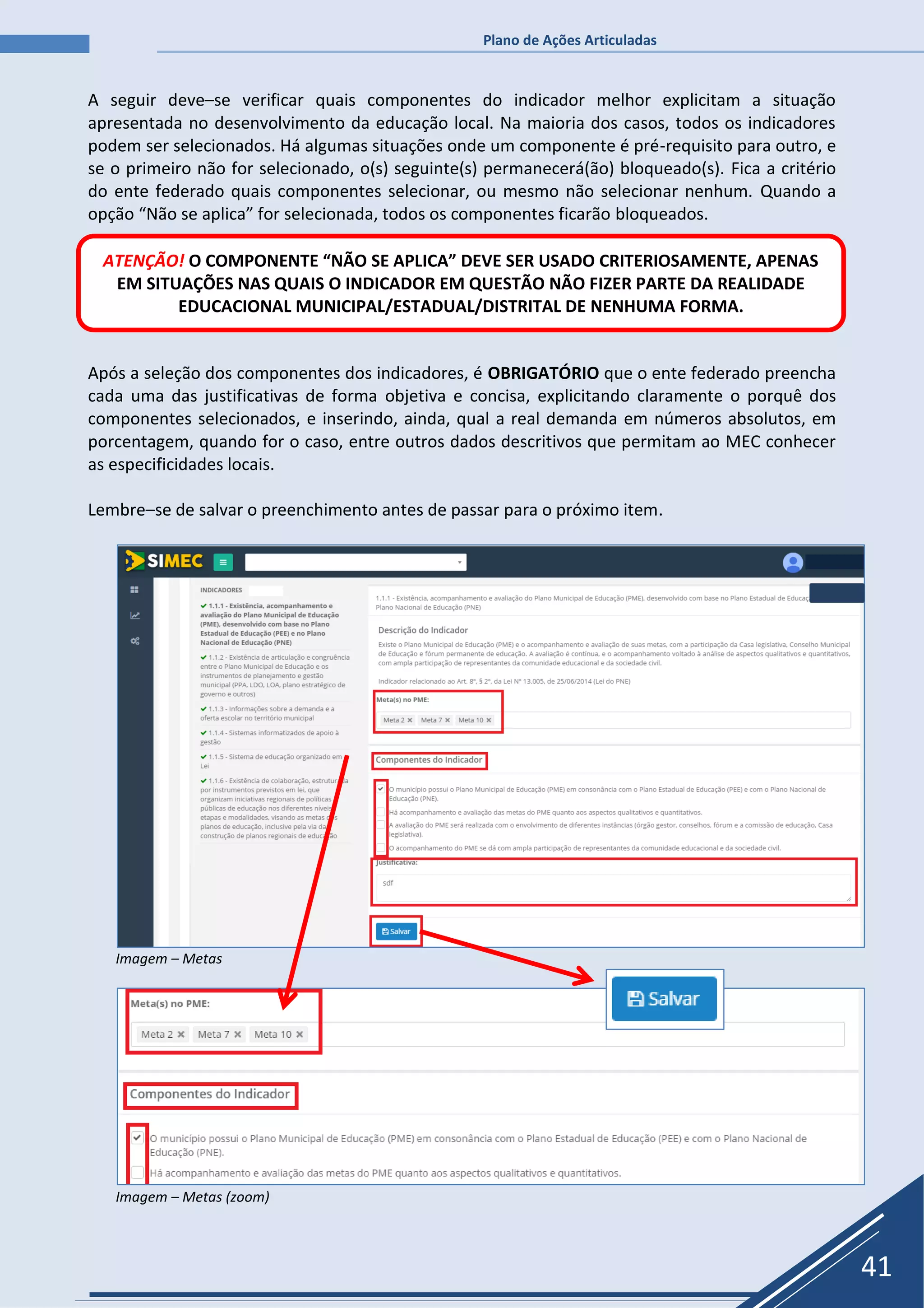 Plano de Ações Articuladas
41
A seguir deve–se verificar quais componentes do indicador melhor explicitam a situação
apresentada no desenvolvimento da educação local. Na maioria dos casos, todos os indicadores
podem ser selecionados. Há algumas situações onde um componente é pré-requisito para outro, e
se o primeiro não for selecionado, o(s) seguinte(s) permanecerá(ão) bloqueado(s). Fica a critério
do ente federado quais componentes selecionar, ou mesmo não selecionar nenhum. Quando a
opção “Não se aplica” for selecionada, todos os componentes ficarão bloqueados.
Após a seleção dos componentes dos indicadores, é OBRIGATÓRIO que o ente federado preencha
cada uma das justificativas de forma objetiva e concisa, explicitando claramente o porquê dos
componentes selecionados, e inserindo, ainda, qual a real demanda em números absolutos, em
porcentagem, quando for o caso, entre outros dados descritivos que permitam ao MEC conhecer
as especificidades locais.
Lembre–se de salvar o preenchimento antes de passar para o próximo item.
Imagem – Metas
Imagem – Metas (zoom)
ATENÇÃO! O COMPONENTE “NÃO SE APLICA” DEVE SER USADO CRITERIOSAMENTE, APENAS
EM SITUAÇÕES NAS QUAIS O INDICADOR EM QUESTÃO NÃO FIZER PARTE DA REALIDADE
EDUCACIONAL MUNICIPAL/ESTADUAL/DISTRITAL DE NENHUMA FORMA.
 