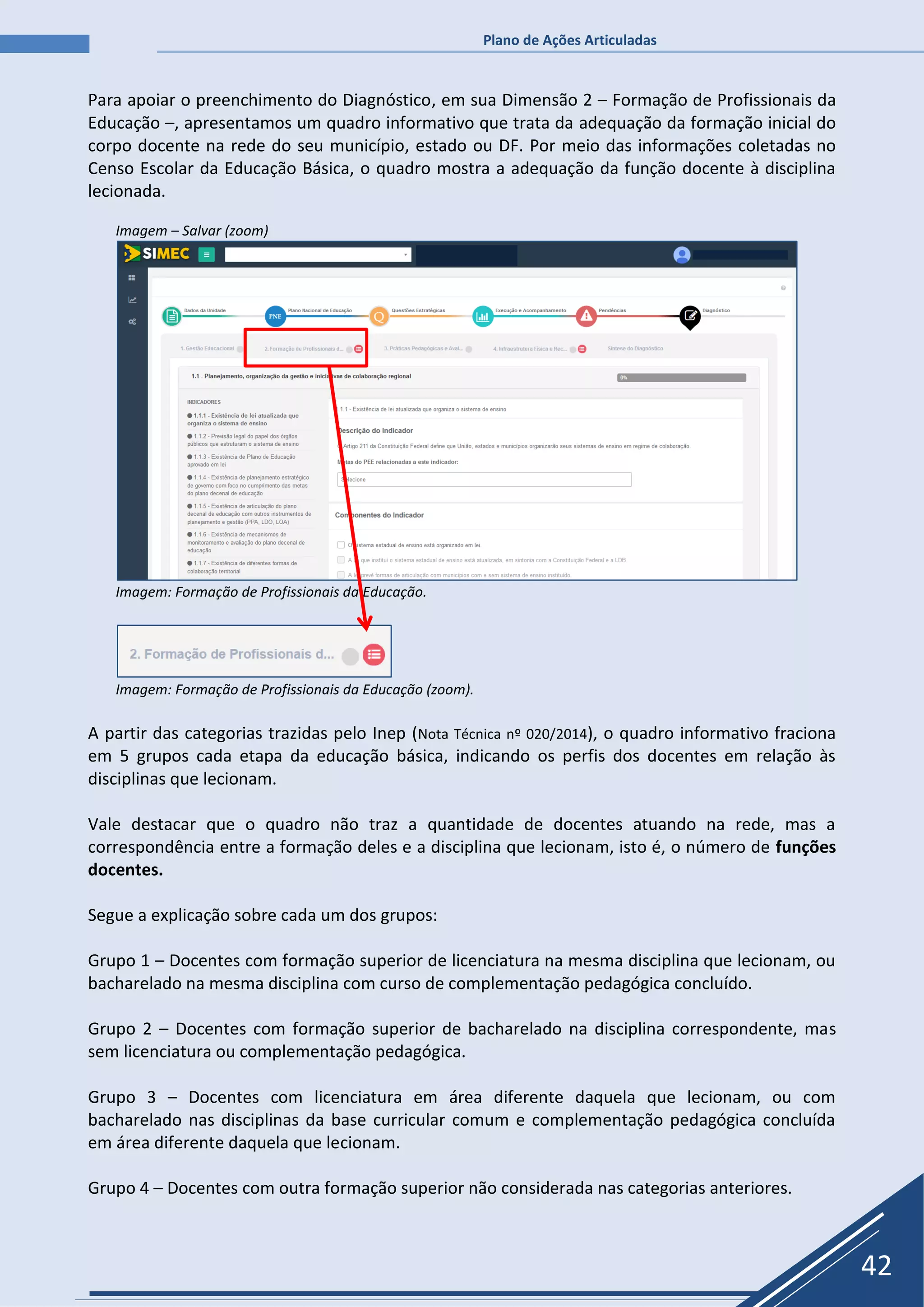 Plano de Ações Articuladas
42
Para apoiar o preenchimento do Diagnóstico, em sua Dimensão 2 – Formação de Profissionais da
Educação –, apresentamos um quadro informativo que trata da adequação da formação inicial do
corpo docente na rede do seu município, estado ou DF. Por meio das informações coletadas no
Censo Escolar da Educação Básica, o quadro mostra a adequação da função docente à disciplina
lecionada.
Imagem – Salvar (zoom)
Imagem: Formação de Profissionais da Educação.
Imagem: Formação de Profissionais da Educação (zoom).
A partir das categorias trazidas pelo Inep (Nota Técnica nº 020/2014), o quadro informativo fraciona
em 5 grupos cada etapa da educação básica, indicando os perfis dos docentes em relação às
disciplinas que lecionam.
Vale destacar que o quadro não traz a quantidade de docentes atuando na rede, mas a
correspondência entre a formação deles e a disciplina que lecionam, isto é, o número de funções
docentes.
Segue a explicação sobre cada um dos grupos:
Grupo 1 – Docentes com formação superior de licenciatura na mesma disciplina que lecionam, ou
bacharelado na mesma disciplina com curso de complementação pedagógica concluído.
Grupo 2 – Docentes com formação superior de bacharelado na disciplina correspondente, mas
sem licenciatura ou complementação pedagógica.
Grupo 3 – Docentes com licenciatura em área diferente daquela que lecionam, ou com
bacharelado nas disciplinas da base curricular comum e complementação pedagógica concluída
em área diferente daquela que lecionam.
Grupo 4 – Docentes com outra formação superior não considerada nas categorias anteriores.
 