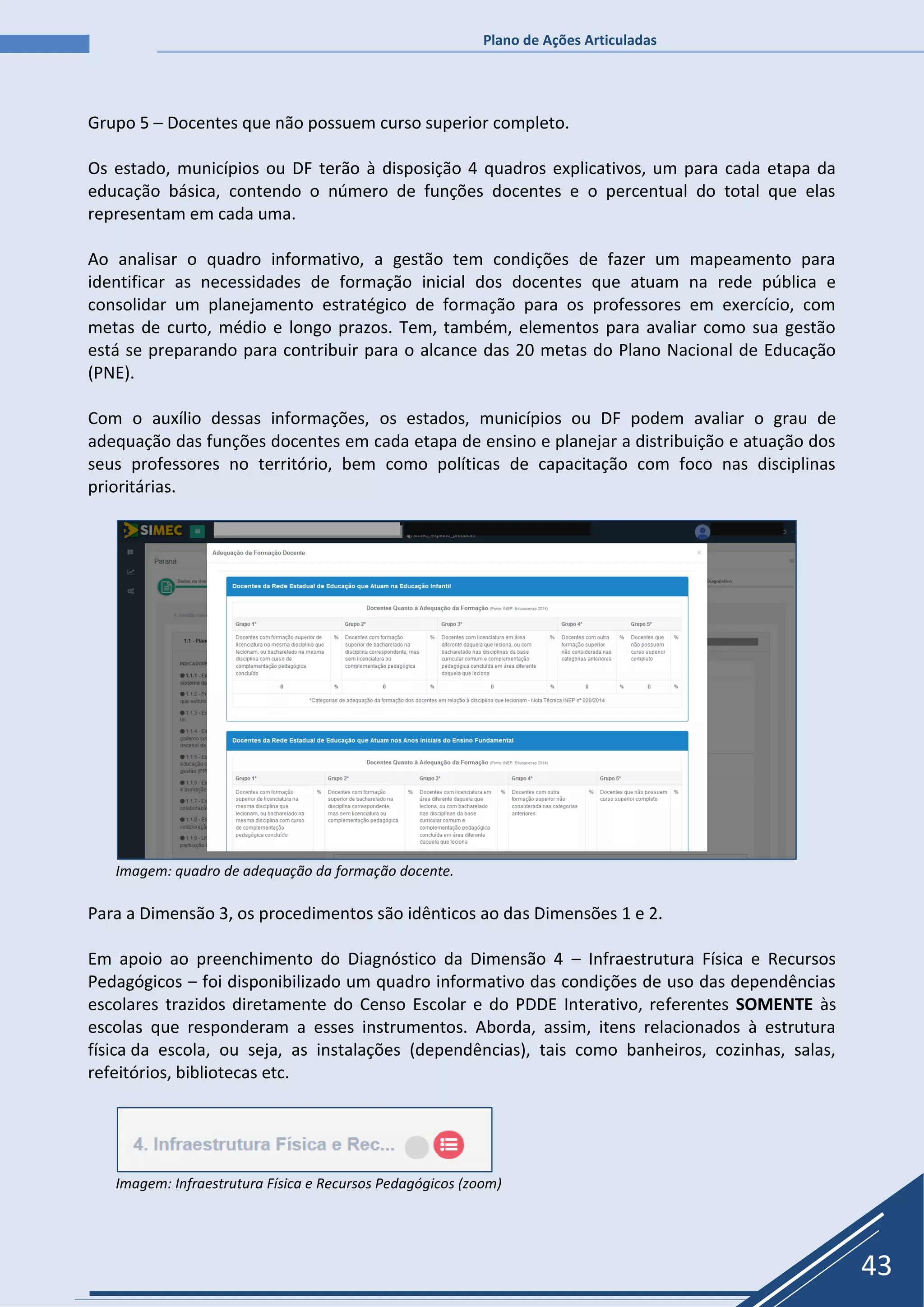 Plano de Ações Articuladas
43
Grupo 5 – Docentes que não possuem curso superior completo.
Os estado, municípios ou DF terão à disposição 4 quadros explicativos, um para cada etapa da
educação básica, contendo o número de funções docentes e o percentual do total que elas
representam em cada uma.
Ao analisar o quadro informativo, a gestão tem condições de fazer um mapeamento para
identificar as necessidades de formação inicial dos docentes que atuam na rede pública e
consolidar um planejamento estratégico de formação para os professores em exercício, com
metas de curto, médio e longo prazos. Tem, também, elementos para avaliar como sua gestão
está se preparando para contribuir para o alcance das 20 metas do Plano Nacional de Educação
(PNE).
Com o auxílio dessas informações, os estados, municípios ou DF podem avaliar o grau de
adequação das funções docentes em cada etapa de ensino e planejar a distribuição e atuação dos
seus professores no território, bem como políticas de capacitação com foco nas disciplinas
prioritárias.
Imagem: quadro de adequação da formação docente.
Para a Dimensão 3, os procedimentos são idênticos ao das Dimensões 1 e 2.
Em apoio ao preenchimento do Diagnóstico da Dimensão 4 – Infraestrutura Física e Recursos
Pedagógicos – foi disponibilizado um quadro informativo das condições de uso das dependências
escolares trazidos diretamente do Censo Escolar e do PDDE Interativo, referentes SOMENTE às
escolas que responderam a esses instrumentos. Aborda, assim, itens relacionados à estrutura
física da escola, ou seja, as instalações (dependências), tais como banheiros, cozinhas, salas,
refeitórios, bibliotecas etc.
Imagem: Infraestrutura Física e Recursos Pedagógicos (zoom)
 