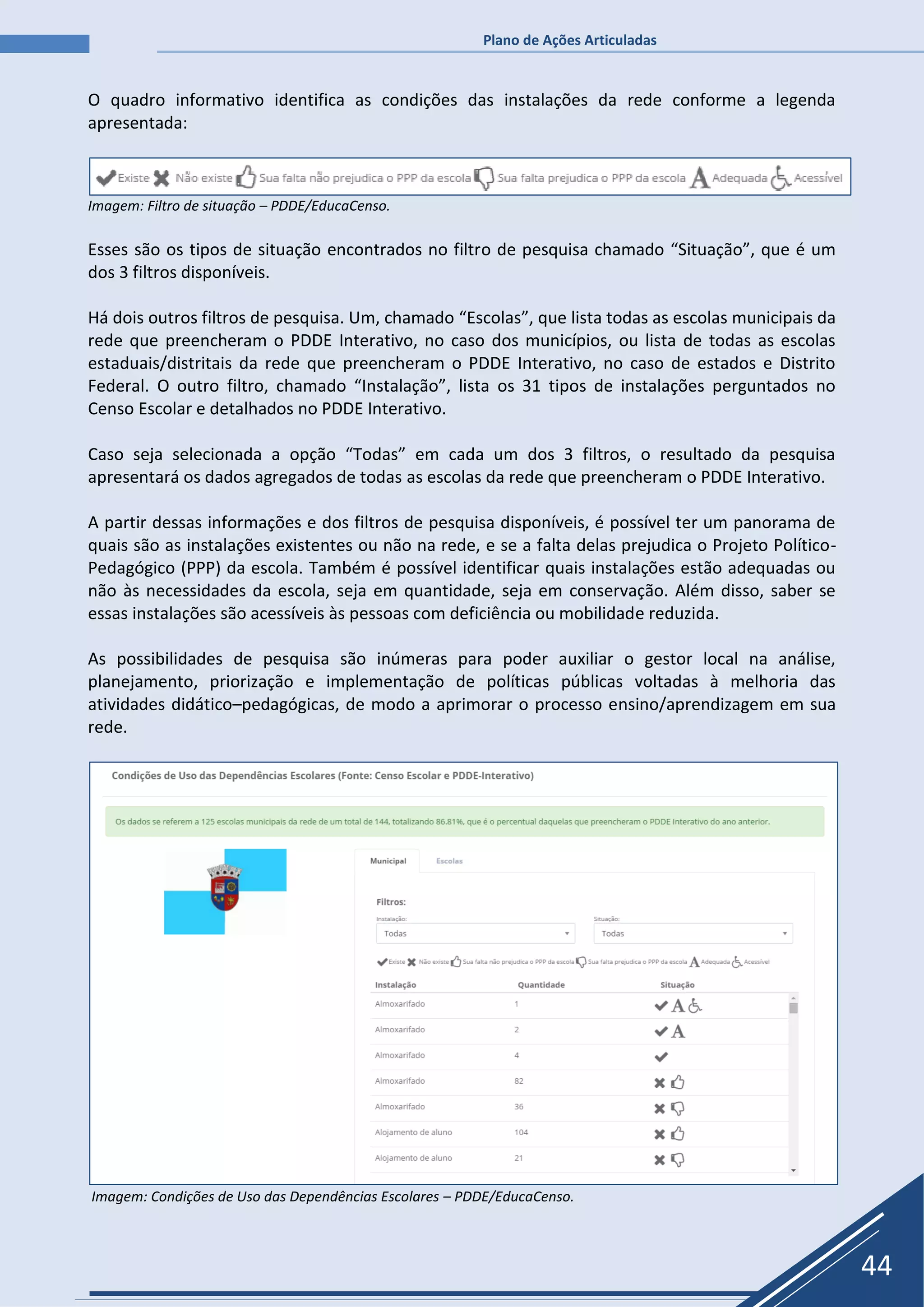 Plano de Ações Articuladas
44
O quadro informativo identifica as condições das instalações da rede conforme a legenda
apresentada:
Imagem: Filtro de situação – PDDE/EducaCenso.
Esses são os tipos de situação encontrados no filtro de pesquisa chamado “Situação”, que é um
dos 3 filtros disponíveis.
Há dois outros filtros de pesquisa. Um, chamado “Escolas”, que lista todas as escolas municipais da
rede que preencheram o PDDE Interativo, no caso dos municípios, ou lista de todas as escolas
estaduais/distritais da rede que preencheram o PDDE Interativo, no caso de estados e Distrito
Federal. O outro filtro, chamado “Instalação”, lista os 31 tipos de instalações perguntados no
Censo Escolar e detalhados no PDDE Interativo.
Caso seja selecionada a opção “Todas” em cada um dos 3 filtros, o resultado da pesquisa
apresentará os dados agregados de todas as escolas da rede que preencheram o PDDE Interativo.
A partir dessas informações e dos filtros de pesquisa disponíveis, é possível ter um panorama de
quais são as instalações existentes ou não na rede, e se a falta delas prejudica o Projeto Político-
Pedagógico (PPP) da escola. Também é possível identificar quais instalações estão adequadas ou
não às necessidades da escola, seja em quantidade, seja em conservação. Além disso, saber se
essas instalações são acessíveis às pessoas com deficiência ou mobilidade reduzida.
As possibilidades de pesquisa são inúmeras para poder auxiliar o gestor local na análise,
planejamento, priorização e implementação de políticas públicas voltadas à melhoria das
atividades didático–pedagógicas, de modo a aprimorar o processo ensino/aprendizagem em sua
rede.
Imagem: Condições de Uso das Dependências Escolares – PDDE/EducaCenso.
 