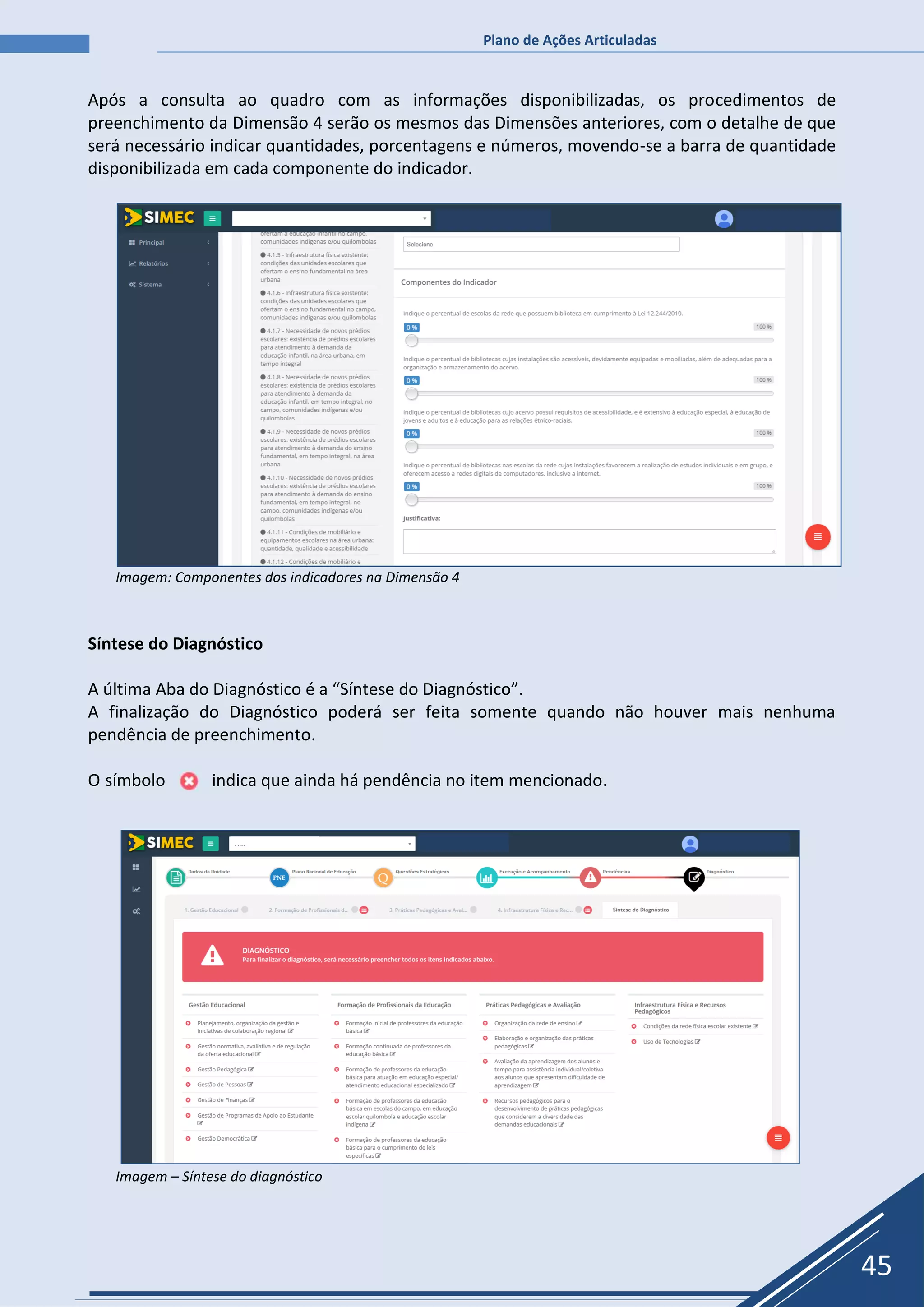 Plano de Ações Articuladas
45
Após a consulta ao quadro com as informações disponibilizadas, os procedimentos de
preenchimento da Dimensão 4 serão os mesmos das Dimensões anteriores, com o detalhe de que
será necessário indicar quantidades, porcentagens e números, movendo-se a barra de quantidade
disponibilizada em cada componente do indicador.
Imagem: Componentes dos indicadores na Dimensão 4
Síntese do Diagnóstico
A última Aba do Diagnóstico é a “Síntese do Diagnóstico”.
A finalização do Diagnóstico poderá ser feita somente quando não houver mais nenhuma
pendência de preenchimento.
O símbolo indica que ainda há pendência no item mencionado.
Imagem – Síntese do diagnóstico
 