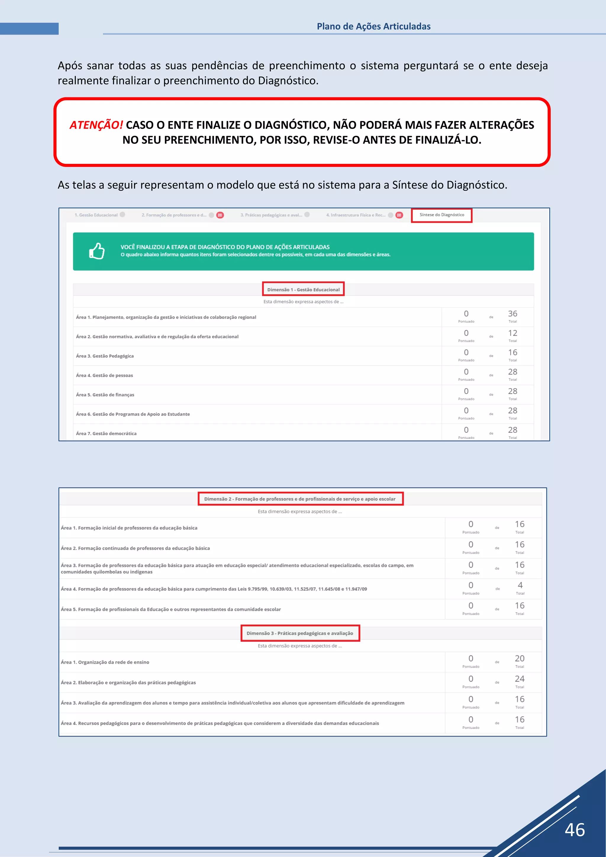 Plano de Ações Articuladas
46
Após sanar todas as suas pendências de preenchimento o sistema perguntará se o ente deseja
realmente finalizar o preenchimento do Diagnóstico.
As telas a seguir representam o modelo que está no sistema para a Síntese do Diagnóstico.
ATENÇÃO! CASO O ENTE FINALIZE O DIAGNÓSTICO, NÃO PODERÁ MAIS FAZER ALTERAÇÕES
NO SEU PREENCHIMENTO, POR ISSO, REVISE-O ANTES DE FINALIZÁ-LO.
 