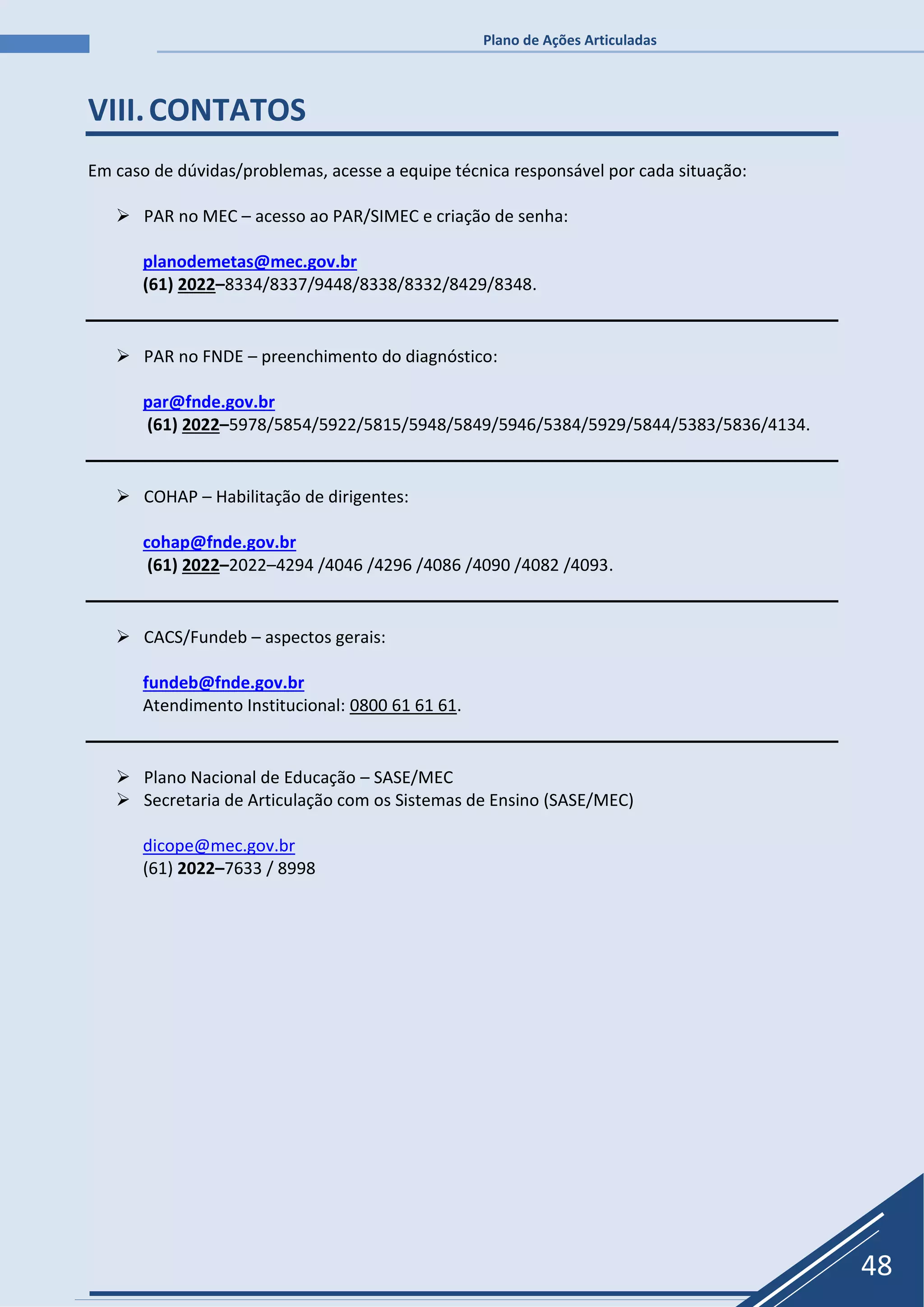 Plano de Ações Articuladas
48
VIII.CONTATOS
Em caso de dúvidas/problemas, acesse a equipe técnica responsável por cada situação:
 PAR no MEC – acesso ao PAR/SIMEC e criação de senha:
planodemetas@mec.gov.br
(61) 2022–8334/8337/9448/8338/8332/8429/8348.
 PAR no FNDE – preenchimento do diagnóstico:
par@fnde.gov.br
(61) 2022–5978/5854/5922/5815/5948/5849/5946/5384/5929/5844/5383/5836/4134.
 COHAP – Habilitação de dirigentes:
cohap@fnde.gov.br
(61) 2022–2022–4294 /4046 /4296 /4086 /4090 /4082 /4093.
 CACS/Fundeb – aspectos gerais:
fundeb@fnde.gov.br
Atendimento Institucional: 0800 61 61 61.
 Plano Nacional de Educação – SASE/MEC
 Secretaria de Articulação com os Sistemas de Ensino (SASE/MEC)
dicope@mec.gov.br
(61) 2022–7633 / 8998
 