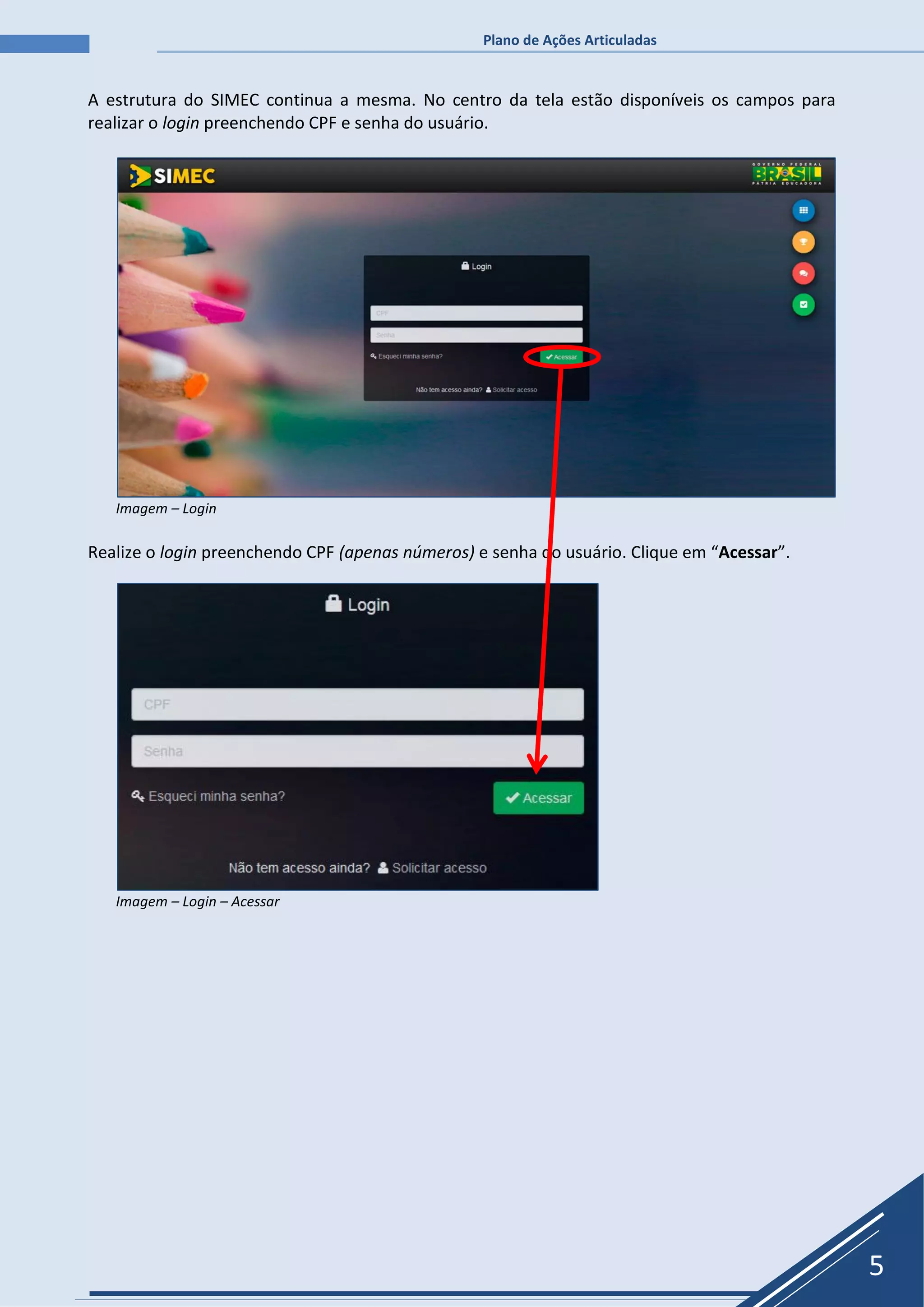 Plano de Ações Articuladas
5
A estrutura do SIMEC continua a mesma. No centro da tela estão disponíveis os campos para
realizar o login preenchendo CPF e senha do usuário.
Imagem – Login
Realize o login preenchendo CPF (apenas números) e senha do usuário. Clique em “Acessar”.
Imagem – Login – Acessar
 