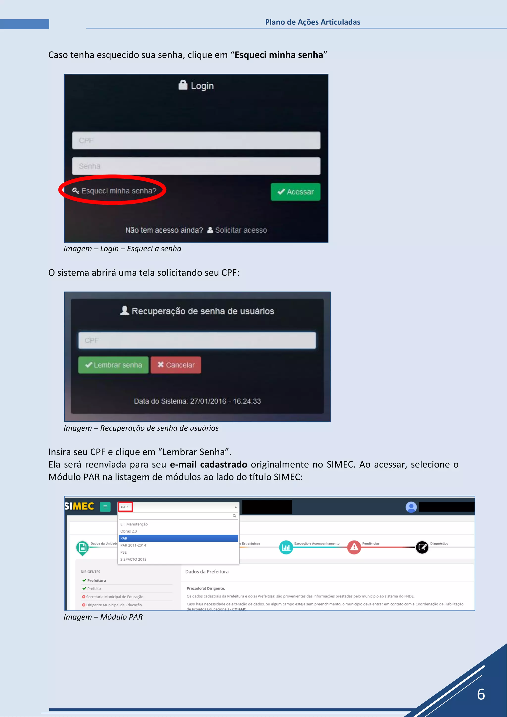 Plano de Ações Articuladas
6
Caso tenha esquecido sua senha, clique em “Esqueci minha senha”
Imagem – Login – Esqueci a senha
O sistema abrirá uma tela solicitando seu CPF:
Imagem – Recuperação de senha de usuários
Insira seu CPF e clique em “Lembrar Senha”.
Ela será reenviada para seu e-mail cadastrado originalmente no SIMEC. Ao acessar, selecione o
Módulo PAR na listagem de módulos ao lado do título SIMEC:
Imagem – Módulo PAR
 
