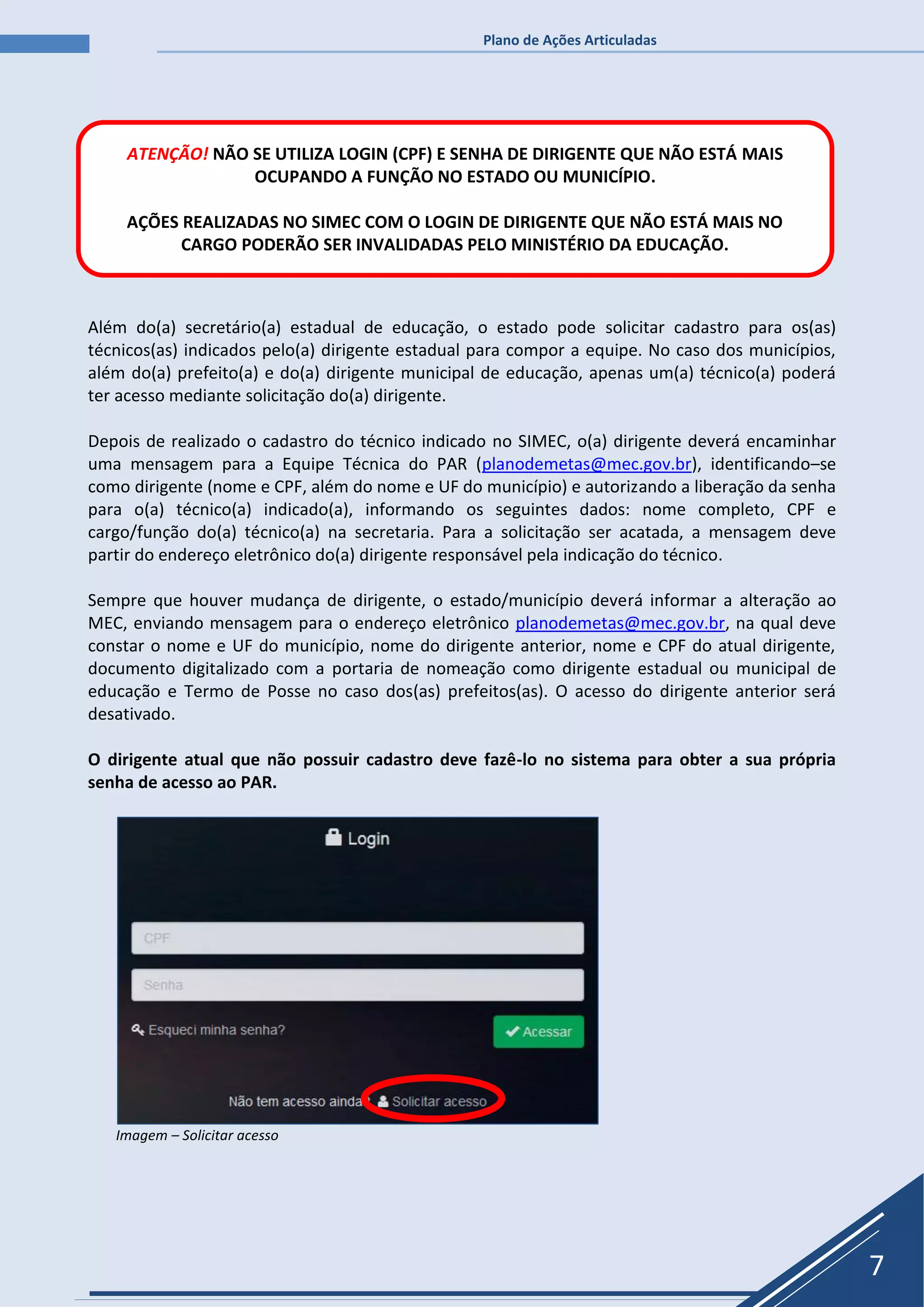 Plano de Ações Articuladas
7
Além do(a) secretário(a) estadual de educação, o estado pode solicitar cadastro para os(as)
técnicos(as) indicados pelo(a) dirigente estadual para compor a equipe. No caso dos municípios,
além do(a) prefeito(a) e do(a) dirigente municipal de educação, apenas um(a) técnico(a) poderá
ter acesso mediante solicitação do(a) dirigente.
Depois de realizado o cadastro do técnico indicado no SIMEC, o(a) dirigente deverá encaminhar
uma mensagem para a Equipe Técnica do PAR (planodemetas@mec.gov.br), identificando–se
como dirigente (nome e CPF, além do nome e UF do município) e autorizando a liberação da senha
para o(a) técnico(a) indicado(a), informando os seguintes dados: nome completo, CPF e
cargo/função do(a) técnico(a) na secretaria. Para a solicitação ser acatada, a mensagem deve
partir do endereço eletrônico do(a) dirigente responsável pela indicação do técnico.
Sempre que houver mudança de dirigente, o estado/município deverá informar a alteração ao
MEC, enviando mensagem para o endereço eletrônico planodemetas@mec.gov.br, na qual deve
constar o nome e UF do município, nome do dirigente anterior, nome e CPF do atual dirigente,
documento digitalizado com a portaria de nomeação como dirigente estadual ou municipal de
educação e Termo de Posse no caso dos(as) prefeitos(as). O acesso do dirigente anterior será
desativado.
O dirigente atual que não possuir cadastro deve fazê-lo no sistema para obter a sua própria
senha de acesso ao PAR.
Imagem – Solicitar acesso
ATENÇÃO! NÃO SE UTILIZA LOGIN (CPF) E SENHA DE DIRIGENTE QUE NÃO ESTÁ MAIS
OCUPANDO A FUNÇÃO NO ESTADO OU MUNICÍPIO.
AÇÕES REALIZADAS NO SIMEC COM O LOGIN DE DIRIGENTE QUE NÃO ESTÁ MAIS NO
CARGO PODERÃO SER INVALIDADAS PELO MINISTÉRIO DA EDUCAÇÃO.
 