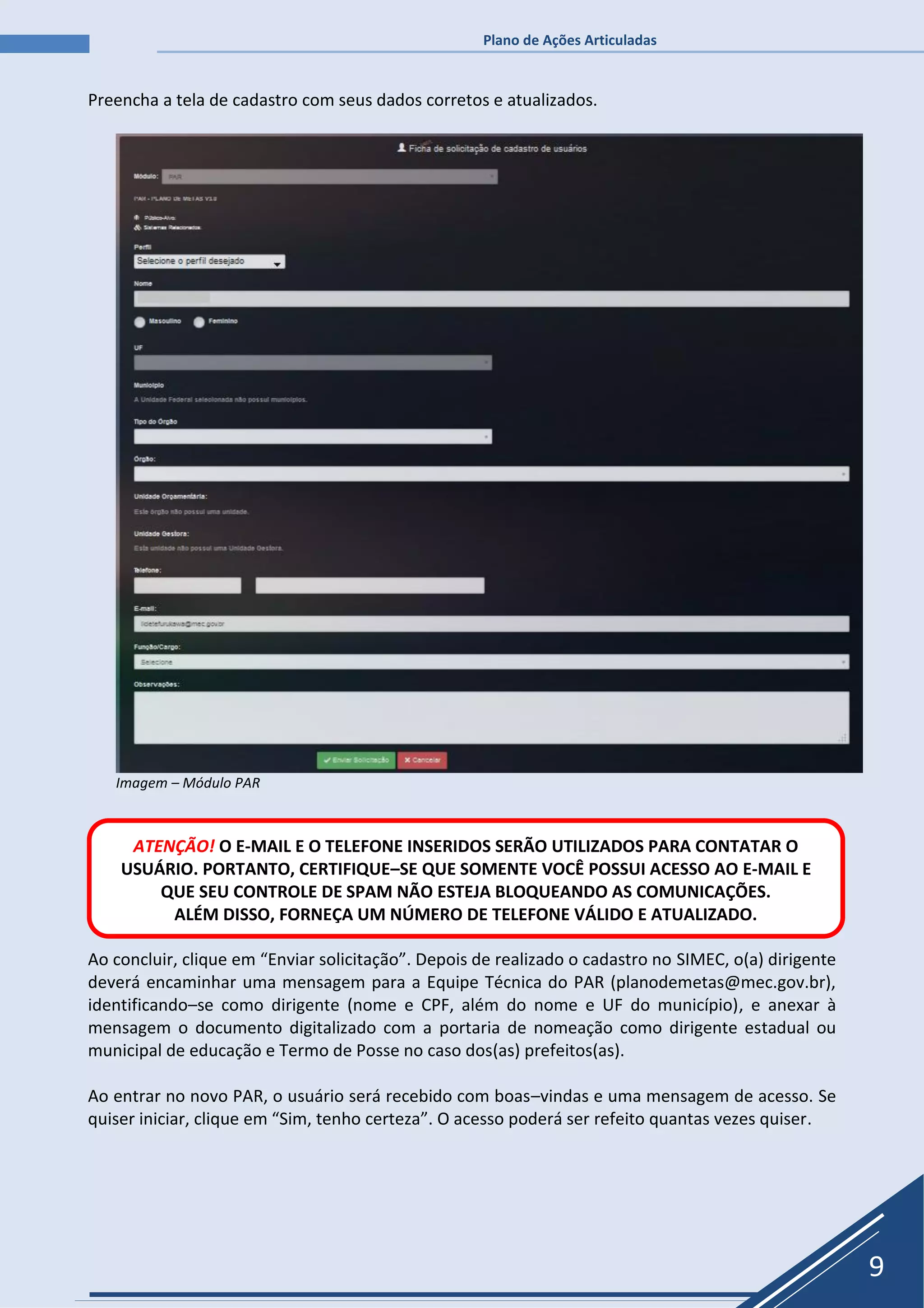 Plano de Ações Articuladas
9
Preencha a tela de cadastro com seus dados corretos e atualizados.
Imagem – Módulo PAR
Ao concluir, clique em “Enviar solicitação”. Depois de realizado o cadastro no SIMEC, o(a) dirigente
deverá encaminhar uma mensagem para a Equipe Técnica do PAR (planodemetas@mec.gov.br),
identificando–se como dirigente (nome e CPF, além do nome e UF do município), e anexar à
mensagem o documento digitalizado com a portaria de nomeação como dirigente estadual ou
municipal de educação e Termo de Posse no caso dos(as) prefeitos(as).
Ao entrar no novo PAR, o usuário será recebido com boas–vindas e uma mensagem de acesso. Se
quiser iniciar, clique em “Sim, tenho certeza”. O acesso poderá ser refeito quantas vezes quiser.
ATENÇÃO! O E-MAIL E O TELEFONE INSERIDOS SERÃO UTILIZADOS PARA CONTATAR O
USUÁRIO. PORTANTO, CERTIFIQUE–SE QUE SOMENTE VOCÊ POSSUI ACESSO AO E-MAIL E
QUE SEU CONTROLE DE SPAM NÃO ESTEJA BLOQUEANDO AS COMUNICAÇÕES.
ALÉM DISSO, FORNEÇA UM NÚMERO DE TELEFONE VÁLIDO E ATUALIZADO.
 