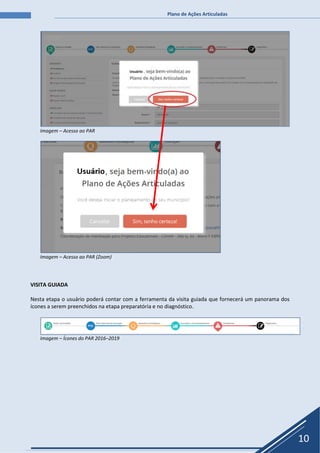 Plano de Ações Articuladas
10
Imagem – Acesso ao PAR
Imagem – Acesso ao PAR (Zoom)
VISITA GUIADA
Nesta etapa o usuário poderá contar com a ferramenta da visita guiada que fornecerá um panorama dos
ícones a serem preenchidos na etapa preparatória e no diagnóstico.
Imagem – Ícones do PAR 2016–2019
 