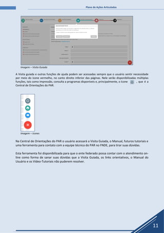 Plano de Ações Articuladas
11
Imagem – Visita Guiada
A Visita guiada e outras funções de ajuda podem ser acessadas sempre que o usuário sentir necessidade
por meio do ícone vermelho, no canto direito inferior das páginas. Nele serão disponibilizadas múltiplas
funções, tais como impressão, consulta a programas disponíveis e, principalmente, o ícone , que é a
Central de Orientações do PAR.
Imagem – ícones
Na Central de Orientações do PAR o usuário acessará a Visita Guiada, o Manual, futuros tutoriais e
uma ferramenta para contato com a equipe técnica do PAR no FNDE, para tirar suas dúvidas.
Esta ferramenta foi disponibilizada para que o ente federado possa contar com o atendimento on-
line como forma de sanar suas dúvidas que a Visita Guiada, os links orientativos, o Manual do
Usuário e os Vídeo-Tutoriais não puderem resolver.
 