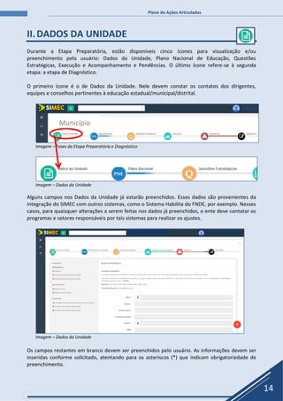 Plano de Ações Articuladas
14
II.DADOS DA UNIDADE
Durante a Etapa Preparatória, estão disponíveis cinco ícones para visualização e/ou
preenchimento pelo usuário: Dados da Unidade, Plano Nacional de Educação, Questões
Estratégicas, Execução e Acompanhamento e Pendências. O último ícone refere-se à segunda
etapa: a etapa de Diagnóstico.
O primeiro ícone é o de Dados da Unidade. Nele devem constar os contatos dos dirigentes,
equipes e conselhos pertinentes à educação estadual/municipal/distrital.
Imagem – Fases da Etapa Preparatória e Diagnóstico
Imagem – Dados da Unidade
Alguns campos nos Dados da Unidade já estarão preenchidos. Esses dados são provenientes da
integração do SIMEC com outros sistemas, como o Sistema Habilita do FNDE, por exemplo. Nesses
casos, para quaisquer alterações a serem feitas nos dados já preenchidos, o ente deve contatar os
programas e setores responsáveis por tais sistemas para realizar os ajustes.
Imagem – Dados da Unidade
Os campos restantes em branco devem ser preenchidos pelo usuário. As informações devem ser
inseridas conforme solicitado, atentando para os asteriscos (*) que indicam obrigatoriedade de
preenchimento.
Município
 