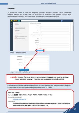 Plano de Ações Articuladas
15
DIRIGENTES
Ao preencher o CPF, o nome do dirigente aparecerá automaticamente. E-mail e telefones
inseridos devem ser aqueles que são acessados ou atendidos pelo próprio usuário. Após
preenchimento completo, clique em Salvar Informações, conforme tela a seguir.
Imagem – Salvar informações
Imagem – Salvar informações (zoom)
Caso o município/estado esteja com problemas de habilitação no FNDE, deverá contatar a equipe
da Coordenação de Habilitação para Projetos Educacionais – COHAP.
Contatos COHAP
Ramais: 2022–4294 /4046 /4296 /4086 /4090 /4082 /4093
E–mail institucional:
cohap@fnde.gov.br
Endereço:
Coordenação de Habilitação para Projetos Educacionais – COHAP – SBS Q. 02 – Bloco F
Edifício FNDE 12º ANDAR – 70.070–929 – Brasília, DF.
ATENÇÃO! O NOME É ALIMENTADO A PARTIR DA BASE DE DADOS DA RECEITA FEDERAL.
ERROS NO NOME SOMENTE PODERÃO SER CORRIGIDOS JUNTO À RECEITA.
 