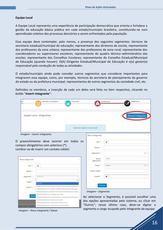 Plano de Ações Articuladas
16
Equipe Local
A Equipe Local representa uma experiência de participação democrática que orienta e fortalece a
gestão da educação básica pública em cada estado/município brasileiro, constituindo–se num
aprendizado coletivo dos processos decisórios a serem enfrentados pela população.
Essa equipe deve contemplar, pelo menos, a presença dos seguintes segmentos: técnicos da
secretaria estadual/municipal de educação; representante dos diretores de escola; representante
dos professores da zona urbana; representante dos professores da zona rural; representante dos
coordenadores ou supervisores escolares; representante do quadro técnico–administrativo das
escolas; representante dos Conselhos Escolares; representante do Conselho Estadual/Municipal
de Educação (quando houver). O(A) Dirigente Estadual/Municipal de Educação é o(a) gestor(a)
responsável pela condução de todas as atividades.
O estado/município ainda pode convidar outros segmentos que considerar importantes para
integrarem essa equipe, como, por exemplo, técnicos da secretaria de planejamento do governo
do estado ou da prefeitura municipal, representantes de outros segmentos da sociedade civil, etc.
Definidos os membros, a inserção de cada um deles será feita no item respectivo, clicando no
botão “Inserir Integrante”:
Imagem – Inserir integrante
O preenchimento deve ocorrer em todos os
campos obrigatórios com asterisco (*).
Lembre–se de inserir um contato válido!
Imagem – Segmento
Imagem – Novo integrante / Salvar
Ao selecionar o Segmento, é possível escolher uma
das opções apresentadas pelo sistema, ou clicar em
“Outros”; nesse último caso, deve–se digitar o
segmento e cargo ocupado pelo integrante da equipe.
 