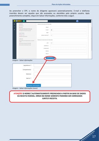 Plano de Ações Articuladas
17
Ao preencher o CPF, o nome do dirigente aparecerá automaticamente. E-mail e telefones
inseridos devem ser aqueles que são acessados ou atendidos pelo próprio usuário. Após
preenchimento completo, clique em Salvar Informações, conforme tela a seguir.
Imagem – Salvar informações
Imagem – Salvar informações (zoom)
ATENÇÃO! O NOME É AUTOMATICAMENTE PREENCHIDO A PARTIR DA BASE DE DADOS
DA RECEITA FEDERAL. ERROS NO NOME SOMENTE PODERÃO SER CORRIGIDOS
JUNTO À RECEITA.
 
