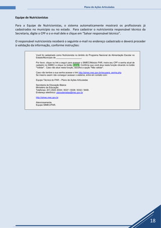 Plano de Ações Articuladas
18
Equipe de Nutricionistas
Para a Equipe de Nutricionistas, o sistema automaticamente mostrará os profissionais já
cadastrados no município ou no estado. Para cadastrar o nutricionista responsável técnico da
Secretaria, digite o CPF e o e-mail dele e clique em “Salvar responsável técnico”.
O responsável nutricionista receberá o seguinte e-mail no endereço cadastrado e deverá proceder
à validação da informação, conforme instruções:
Você foi cadastrado como Nutricionista no âmbito do Programa Nacional de Alimentação Escolar no
Estado/Município de _____________________.
Por favor, clique no link a seguir para acessar o SIMEC/Módulo PAR, insira seu CPF e senha atual de
cadastro no SIMEC e clique no botão Entrar . Confirme que você atua nesta função clicando no botão
"Validar". Caso não atue nesta função, escolha a opção "Não validar".
Caso não lembre a sua senha acesse o link http://simec.mec.gov.br/recupera_senha.php
Se mesmo assim não conseguir acessar o sistema, entre em contato com:
Equipe Técnica do PAR – Plano de Ações Articuladas
Secretaria de Educação Básica
Ministério da Educação
Telefones: (61) 2022–8334 / 8337 / 8338 / 8332 / 9448.
Endereço eletrônico: planodemetas@mec.gov.br
http://simec.mec.gov.br
Atenciosamente,
Equipe SIMEC/PAR.
 