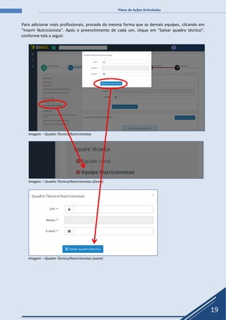 Plano de Ações Articuladas
19
Para adicionar mais profissionais, proceda da mesma forma que as demais equipes, clicando em
“Inserir Nutricionista”. Após o preenchimento de cada um, clique em “Salvar quadro técnico”,
conforme tela a seguir.
Imagem – Quadro Técnico/Nutricionistas
Imagem – Quadro Técnico/Nutricionistas (Zoom)
Imagem – Quadro Técnico/Nutricionistas (zoom)
 